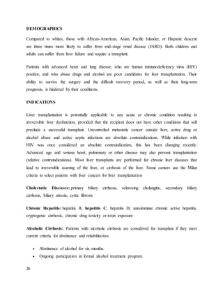 26
DEMOGRAPHICS
Compared to whites, those with African-American, Asian, Pacific Islander, or Hispanic descent
are three times more likely to suffer from end-stage renal disease (ESRD). Both children and
adults can suffer from liver failure and require a transplant.
Patients with advanced heart and lung disease, who are human immunodeficiency virus (HIV)
positive, and who abuse drugs and alcohol are poor candidates for liver transplantation. Their
ability to survive the surgery and the difficult recovery period, as well as their long-term
prognosis, is hindered by their conditions.
INDICATIONS
Liver transplantation is potentially applicable to any acute or chronic condition resulting in
irreversible liver dysfunction, provided that the recipient does not have other conditions that will
preclude a successful transplant. Uncontrolled metastatic cancer outside liver, active drug or
alcohol abuse and active septic infections are absolute contraindications. While infection with
HIV was once considered an absolute contraindication, this has been changing recently.
Advanced age and serious heart, pulmonary or other disease may also prevent transplantation
(relative contraindications). Most liver transplants are performed for chronic liver diseases that
lead to irreversible scarring of the liver, or cirrhosis of the liver. Some centers use the Milan
criteria to select patients with liver cancers for liver transplantation
Cholestatic Diseases: primary biliary cirrhosis, sclerosing cholangitis, secondary biliary
cirrhosis, biliary atresia, cystic fibrosis
Chronic Hepatitis: hepatitis B, hepatitis C, hepatitis D, autoimmune chronic active hepatitis,
cryptogenic cirrhosis, chronic drug toxicity or toxin exposure
Alcoholic Cirrhosis: Patients with alcoholic cirrhosis are considered for transplant if they meet
current criteria for abstinence and rehabilitation.
 Abstinence of alcohol for six months.
 Ongoing participation in formal alcohol treatment program.
 