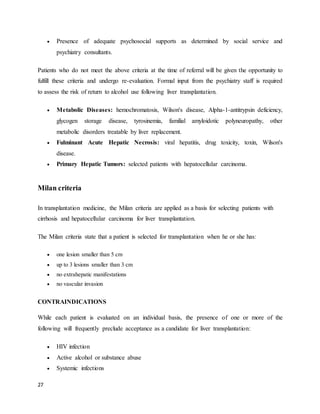 27
 Presence of adequate psychosocial supports as determined by social service and
psychiatry consultants.
Patients who do not meet the above criteria at the time of referral will be given the opportunity to
fulfill these criteria and undergo re-evaluation. Formal input from the psychiatry staff is required
to assess the risk of return to alcohol use following liver transplantation.
 Metabolic Diseases: hemochromatosis, Wilson's disease, Alpha-1-antitrypsin deficiency,
glycogen storage disease, tyrosinemia, familial amyloidotic polyneuropathy, other
metabolic disorders treatable by liver replacement.
 Fulminant Acute Hepatic Necrosis: viral hepatitis, drug toxicity, toxin, Wilson's
disease.
 Primary Hepatic Tumors: selected patients with hepatocellular carcinoma.
Milan criteria
In transplantation medicine, the Milan criteria are applied as a basis for selecting patients with
cirrhosis and hepatocellular carcinoma for liver transplantation.
The Milan criteria state that a patient is selected for transplantation when he or she has:
 one lesion smaller than 5 cm
 up to 3 lesions smaller than 3 cm
 no extrahepatic manifestations
 no vascular invasion
CONTRAINDICATIONS
While each patient is evaluated on an individual basis, the presence of one or more of the
following will frequently preclude acceptance as a candidate for liver transplantation:
 HIV infection
 Active alcohol or substance abuse
 Systemic infections
 