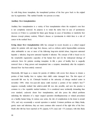 30
As with living donor transplants, the transplanted portions of the liver grow back to the original
size by regeneration. This method benefits two persons at a time.
Auxiliary liver transplantation
Auxiliary liver transplantation is a variety of liver transplantation where the recipient’s own liver
is not completely removed. Its purpose is to retain the native liver in case of spontaneous
recovery or if there is a potential for future gene therapy in cases of hereditary or metabolic liver
diseases (except primary oxalosis, Wilson’s disease or tyrosinaemia in which there is a risk of
cancer in the residual liver).
Living donor liver transplantation (ldlt) has emerged in recent decades as a critical surgical
option for patients with end stage liver disease, such as cirrhosis and/or hepatocellular carcinoma
often attributable to one or more of the following: long-term alcohol abuse, long-term untreated
hepatitis c infection, long-term untreated hepatitis b infection. The concept of ldlt is based on (1)
the remarkable regenerative capacities of the human liver and (2) the widespread shortage of
cadaveric livers for patients awaiting transplant. In ldlt, a piece of healthy liver is surgically
removed from a living person and transplanted into a recipient, immediately after the recipient’s
diseased liver has been entirely removed.
Historically, ldlt began as a means for parents of children with severe liver disease to donate a
portion of their healthy liver to replace their child's entire damaged liver. The first report of
successful ldlt was by dr. Christoph broelsch at the university of chicago medical center in
november 1989, when two-year-old alyssa smith received a portion of her mother's liver.[5]
surgeons eventually realized that adult-to-adult ldlt was also possible, and now the practice is
common in a few reputable medical institutes. It is considered more technically demanding than
even standard, cadaveric donor liver transplantation, and also poses the ethical problems
underlying the indication of a major surgical operation (hemihepatectomy or related procedure)
on a healthy human being. In various case series, the risk of complications in the donor is around
10%, and very occasionally a second operation is needed. Common problems are biliary fistula,
gastric stasis and infections; they are more common after removal of the right lobe of the liver.
Death after ldlt has been reported at 0% (japan), 0.3% (usa) and <1% (europe), with risks likely
 