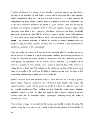 32
A doctor will diagnose liver disease; a liver specialist, a transplant surgeon, and other doctors
will have to be consulted, as well, before a patient can be considered for a liver transplant.
Before transplantation takes place, the patient is first determined to be a good candidate for
transplantation by going through a rigorous medical examination. Blood tests, consultations, and
x rays will be needed to determine if the patient is a good candidate. Other tests that may be
conducted are: computed tomography (CAT or CT) scan, magnetic resonance image (MRI),
ultrasound, routine chest x ray , endoscopy, sclerotherapy and rubber-band ligation, transjugular
intrahepatic portosystemic shunt (TIPS), creatinine clearance, cardiac testing (echocardiogram
[ECHO]) and/or electrocardiogram [EKG or ECG]), and pulmonary function test [PFTs]), liver
biopsy , and nutritional evaluation. A dietitian will evaluate the patient's nutritional needs and
design an eating plan. Since a patient's emotional state is as important as their physical state, a
psychosocial evaluation will be administered.
Once test results are reviewed and given to the liver transplant selection committee, the patient
will be assessed for whether he or she is an appropriate candidate. Some patients are deemed too
healthy for a transplant and will be followed and retested at a later date if their liver gets worse.
Other patients are determined to be too sick to survive a transplant. The committee will not
approve a transplant for these patients. Once a patient is approved, they will be placed on a
waiting list for a donor liver. When placed on the waiting list, a patient will be given a score
based on the results of the blood tests. The higher a patient's score, the sicker the patient is. This
results in the patient earning a higher place on the waiting list.
Suitable candidates boost their nutritional intakes to ensure that they are as healthy as possible
before surgery. Drugs are administered that will decrease organ rejection after surgery. The
medical committee consults with the patient and family, if available, to explain the surgery and
any potential complications. Many problems can arise during the waiting period. Medicines
should be changed as needed, and blood tests should be done to assure a patient is in the best
possible health for the transplant surgery. Psychological counseling during this period is
recommended, as well.
When a donor is found, it is important that the transplant team be able to contact the patient. The
patient awaiting the organ must not eat or drink anything from the moment the hospital calls. On
 