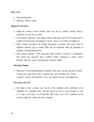 40
Other Tests
 Electrocardiography
 Pulmonary function testing
Diagnostic Procedures
 During the workup of these patients, many tests may be ordered. Specific testing is
performed on a case-by-case basis.
 In the author's experience, most patients undergo both upper and lower GI endoscopies to
evaluate for the presence of esophageal or gastric varices or to exclude GI malignancy.
 Other common procedures may include paracentesis in patients with ascites, both for
diagnostic purposes (eg, to exclude SBP) and for therapeutic intent (eg, alleviation of
distention and hepatohydrothorax).
 Many patients undergo a TIPS procedure while awaiting LT because of complications
that warrant this approach. These conditions include esophageal or gastric variceal
bleeding, refractory ascites, and hepatorenal syndrome (HRS).
Histologic Findings
 Discussion of all the histopathological findings of the various diseases that lead to ESLD
is beyond the scope of this article. In general, they can be classified into 3 broad
categories: cirrhosis and fibroticlike states, acute hepatic necrosis, and malignancies.
How long is the wait?
 The length of time a person may wait for a liver transplant varies, depending on the
availability of a compatible donor. The time may be as short as several months to a year
or as long as four years. As of September 2003, there were 17,327 candidates on the
national waiting list, waiting for a liver transplant.
 