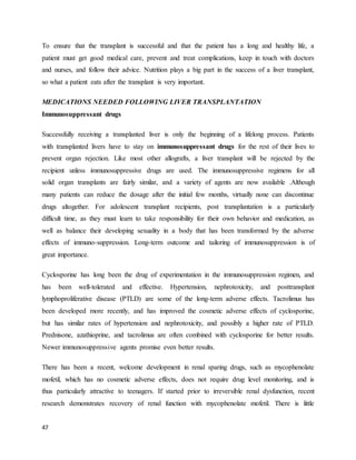 47
To ensure that the transplant is successful and that the patient has a long and healthy life, a
patient must get good medical care, prevent and treat complications, keep in touch with doctors
and nurses, and follow their advice. Nutrition plays a big part in the success of a liver transplant,
so what a patient eats after the transplant is very important.
MEDICATIONS NEEDED FOLLOWING LIVER TRANSPLANTATION
Immunosuppressant drugs
Successfully receiving a transplanted liver is only the beginning of a lifelong process. Patients
with transplanted livers have to stay on immunosuppressant drugs for the rest of their lives to
prevent organ rejection. Like most other allografts, a liver transplant will be rejected by the
recipient unless immunosuppressive drugs are used. The immunosuppressive regimens for all
solid organ transplants are fairly similar, and a variety of agents are now available .Although
many patients can reduce the dosage after the initial few months, virtually none can discontinue
drugs altogether. For adolescent transplant recipients, post transplantation is a particularly
difficult time, as they must learn to take responsibility for their own behavior and medication, as
well as balance their developing sexuality in a body that has been transformed by the adverse
effects of immuno-suppression. Long-term outcome and tailoring of immunosuppression is of
great importance.
Cyclosporine has long been the drug of experimentation in the immunosuppression regimen, and
has been well-tolerated and effective. Hypertension, nephrotoxicity, and posttransplant
lymphoproliferative disease (PTLD) are some of the long-term adverse effects. Tacrolimus has
been developed more recently, and has improved the cosmetic adverse effects of cyclosporine,
but has similar rates of hypertension and nephrotoxicity, and possibly a higher rate of PTLD.
Prednisone, azathioprine, and tacrolimus are often combined with cyclosporine for better results.
Newer immunosuppressive agents promise even better results.
There has been a recent, welcome development in renal sparing drugs, such as mycophenolate
mofetil, which has no cosmetic adverse effects, does not require drug level monitoring, and is
thus particularly attractive to teenagers. If started prior to irreversible renal dysfunction, recent
research demonstrates recovery of renal function with mycophenolate mofetil. There is little
 