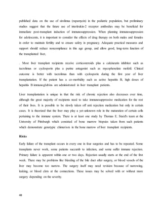 48
published data on the use of sirolimus (rapamycin) in the pediatric population, but preliminary
studies suggest that the future use of interleukin-2 receptor antibodies may be beneficial for
immediate post-transplant induction of immunosuppression. When planning immunosuppression
for adolescents, it is important to consider the effects of drug therapy on both males and females
in order to maintain fertility and to ensure safety in pregnancy. Adequate practical measures and
support should reduce noncompliance in this age group, and allow good, long-term function of
the transplanted liver,
. Most liver transplant recipients receive corticosteroids plus a calcineurin inhibitor such as
tacrolimus or cyclosporin plus a purine antagonist such as mycophenolate mofetil. Clinical
outcome is better with tacrolimus than with cyclosporin during the first year of liver
transplantation. If the patient has a co-morbidity such as active hepatitis B, high doses of
hepatitis B immunoglubins are administrated in liver transplant patients.
Liver transplantation is unique in that the risk of chronic rejection also decreases over time,
although the great majority of recipients need to take immunosuppressive medication for the rest
of their lives. It is possible to be slowly taken off anti rejection medication but only in certain
cases. It is theorized that the liver may play a yet-unknown role in the maturation of certain cells
pertaining to the immune system. There is at least one study by Thomas E. Starzl's team at the
University of Pittsburgh which consisted of bone marrow biopsies taken from such patients
which demonstrate genotypic chimerism in the bone marrow of liver transplant recipients.
Risks
Early failure of the transplant occurs in every one in four surgeries and has to be repeated. Some
transplants never work, some patients succumb to infection, and some suffer immune rejection.
Primary failure is apparent within one or two days. Rejection usually starts at the end of the first
week. There may be problems like bleeding of the bile duct after surgery, or blood vessels of the
liver may become too narrow. The surgery itself may need revision because of narrowing,
leaking, or blood clots at the connections. These issues may be solved with or without more
surgery depending on the severity.
 