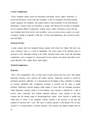 51
Venous Complications –
of liver transplant include portal vein thrombosis and hepatic venous outflow obstruction. If
portal vein thrombosis occurs early after transplant, it must be recognized and treated quickly,
usually surgically but sometimes with catheter infusion based treatments by the Interventional
Radiologists. Chronic portal vein thrombosis is usually well tolerated but can make re-transplant
(if ever required) difficult to impossible. Hepatic venous outflow obstruction occurs when the
veins draining blood from the liver into the inferior vena cava are too narrow (usually as a result
of surgery), leading to congestion of the liver. If severe and longstanding, this can lead to ascites
and renal failure.
Incisional Hernia:
is quite common after liver transplant because patients with chronic liver failure often have very
weak connective tissue as a result of malnutrition. The weak section of the abdomen leads to
protrusion of the abdominal contents in the hernia. Incisional hernia rarely causes life threatening
complications such as trapped (or “incarcerated”) bowel contents, but chronic discomfort can be
easily alleviated with a simple hernia repair surgery.
Medical Complications
Rejection –
After a liver transplantation, there are three types of graft rejection that may occur. They include
hyperacute rejection, acute rejection and chronic rejection. Hyperacute rejection is caused by
preformed anti-donor antibodies. It is characterized by the binding of these antibodies to antigens
on vascular endothelial cells. Complement activation is involved and the effect is usually
profound. Hyperacute rejection happens within minutes to hours after the transplant procedure.
Unlike hyperacute rejection, which is B cell mediated, acute rejection is mediated by T cells. It
involves direct cytotoxicity and cytokine mediated pathways. Acute rejection is the most
common and the primary target of immunosuppressive agents. Acute rejection is usually seen
within days or weeks of the transplant. Chronic rejection is the presence of any sign and
symptom of rejection after 1 year. The cause of chronic rejection is still unknown but an acute
rejection is a strong predictor of chronic rejections. Liver rejection may happen anytime after the
 