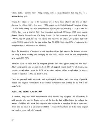 53
Others include technical flaws during surgery such as revascularization that may lead to a
nonfunctioning graft.
Twenty-five million or one in 10 Americans are or have been afflicted with liver or biliary
diseases. As of June 2003, there were 17,239 patients on the UNOS National Transplant Waiting
List who were waiting for a liver transplantation. For the previous year (July 1, 2001 to June 30,
2002), there were a total of 5,261 liver transplants performed. Of those, 4,785 were cadaver
donors (already deceased) and 476 living donors. For liver transplants performed from July 1,
1999 to June 30, 2001, the one-year survival rate was 86% for adults; 1,861 patients died while
on the UNOS waiting list for the year ending June 30, 2002. More than 80% of children survive
transplantation to adolescence and adulthood.
Since the introduction of cyclosporine and tacrolimus (drugs that suppress the immune response
and keep it from attacking and damaging the new liver), success rates for liver transplantation
have reached 80–90%.
Infections occur in about half of transplant patients and often appear during the first week.
Biliary complications are apparent in about 22% of recipient patients (and 6% of donors), and
vascular complications occur in 9.8% of recipient patients. Other complications in donors
include re-operation (4.5%) and death (0.2%).
There are potential social, economic, and psychological problems, and a vast array of possible
medical and surgical complications. Close medical surveillance must continue for the rest of the
patient's life.
PEDIATRIC TRANSPLANTATION
In children, living liver donor transplantations have become very accepted. The accessibility of
adult parents who want to donate a piece of the liver for their children/infants has reduced the
number of children who would have otherwise died waiting for a transplant. Having a parent as a
donor also has made it a lot easier for children - because both patients are in the same hospital
and can help boost each other's morale.
 