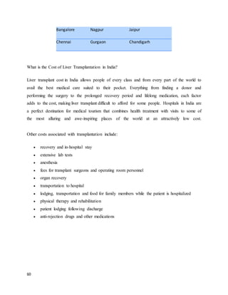 60
Bangalore Nagpur Jaipur
Chennai Gurgaon Chandigarh
What is the Cost of Liver Transplantation in India?
Liver transplant cost in India allows people of every class and from every part of the world to
avail the best medical care suited to their pocket. Everything from finding a donor and
performing the surgery to the prolonged recovery period and lifelong medication, each factor
adds to the cost, making liver transplant difficult to afford for some people. Hospitals in India are
a perfect destination for medical tourism that combines health treatment with visits to some of
the most alluring and awe-inspiring places of the world at an attractively low cost.
Other costs associated with transplantation include:
 recovery and in-hospital stay
 extensive lab tests
 anesthesia
 fees for transplant surgeons and operating room personnel
 organ recovery
 transportation to hospital
 lodging, transportation and food for family members while the patient is hospitalized
 physical therapy and rehabilitation
 patient lodging following discharge
 anti-rejection drugs and other medications
 