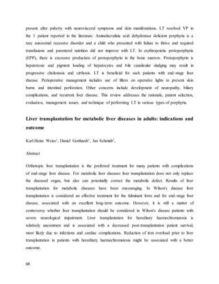 68
present after puberty with neurovisceral symptoms and skin manifestations. LT resolved VP in
the 1 patient reported in the literature. Aminolaevulinic acid dehydratase deficient porphyria is a
rare autosomal recessive disorder and a child who presented with failure to thrive and required
transfusions and parenteral nutrition did not improve with LT. In erythropoietic protoporphyria
(EPP), there is excessive production of protoporphyrin in the bone marrow. Protoporphyrin is
hepatotoxic and pigment loading of hepatocytes and bile canalicular sludging may result in
progressive cholestasis and cirrhosis. LT is beneficial for such patients with end-stage liver
disease. Perioperative management includes use of filters on operative lights to prevent skin
burns and intestinal perforation. Other concerns include development of neuropathy, biliary
complications, and recurrent liver disease. This review addresses the rationale, patient selection,
evaluation, management issues, and technique of performing LT in various types of porphyria.
Liver transplantation for metabolic liver diseases in adults: indications and
outcome
Karl Heinz Weiss1, Daniel Gotthardt1, Jan Schmidt2,
Abstract
Orthotopic liver transplantation is the preferred treatment for many patients with complications
of end-stage liver disease. For metabolic liver diseases liver transplantation does not only replace
the diseased organ, but also can potentially correct the metabolic defect. Results of liver
transplantation for metabolic diseases have been encouraging. In Wilson's disease liver
transplantation is considered an effective treatment for the fulminant form and for end-stage liver
disease, associated with an excellent long-term outcome. However, it is still a matter of
controversy whether liver transplantation should be considered in Wilson's disease patients with
severe neurological impairment. Liver transplantation for hereditary haemochromatosis is
relatively uncommon and is associated with a decreased post-transplantation patient survival,
most likely due to infections and cardiac complications. Reduction of iron overload prior to liver
transplantation in patients with hereditary haemochromatosis might be associated with a better
outcome.
 
