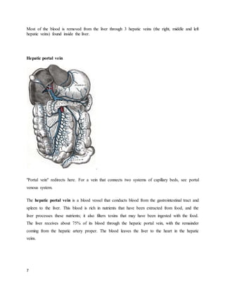 7
Most of the blood is removed from the liver through 3 hepatic veins (the right, middle and left
hepatic veins) found inside the liver.
Hepatic portal vein
.
"Portal vein" redirects here. For a vein that connects two systems of capillary beds, see portal
venous system.
The hepatic portal vein is a blood vessel that conducts blood from the gastrointestinal tract and
spleen to the liver. This blood is rich in nutrients that have been extracted from food, and the
liver processes these nutrients; it also filters toxins that may have been ingested with the food.
The liver receives about 75% of its blood through the hepatic portal vein, with the remainder
coming from the hepatic artery proper. The blood leaves the liver to the heart in the hepatic
veins.
 