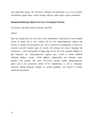74
renal replacement therapy, and “fast-track” extubation and postoperative care. Care of patients
with fulminant hepatic failure or those receiving split-liver grafts requires special consideration.
Immunomodulating Options for Liver Transplant Patients
Ali Zarrinpar, MD, PhD; Ronald W. Busuttil, MD, PhD
Abstract
Much has changed since the early years of liver transplantation. Improvements in post-transplant
survival are largely due to more selective and less toxic immunosuppression regimens and
advances in operative and perioperative care. This has allowed liver transplantation to become an
extremely successful treatment option for patients with endstage liver disease. Beginning with
cyclosporine, a cyclic endecapeptide of fungal origin and the first of the calcineurin inhibitors to
find widespread use, immunosuppressive regimens have evolved to include additional
calcineurin inhibitors, steroids, mTOR inhibitors, antimetabolites and antibodies, mostly
targeting T-cell activation. This review will present currently available immunosuppressive
agents used in the perioperative period of liver transplantation, as well as maintenance
treatments, tailoring therapeutic strategies for specific populations, and advances in immune
monitoring and tolerance.
 