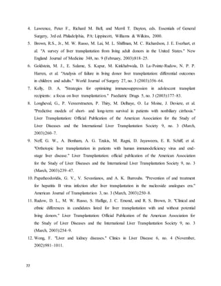 77
4. Lawrence, Peter F., Richard M. Bell, and Merril T. Dayton, eds. Essentials of General
Surgery, 3rd ed. Philadelphia, PA: Lippincott, Williams & Wilkins, 2000.
5. Brown, R.S., Jr., M. W. Russo, M. Lai, M. L. Shiffman, M. C. Richardson, J. E. Everhart, et
al. "A survey of liver transplantation from living adult donors in the United States." New
England Journal of Medicine 348, no. 9 (February, 2003):818–25.
6. Goldstein, M. J., E. Salame, S. Kapur, M. Kinkhabwala, D. La-Pointe-Rudow, N. P. P.
Harren, et al. "Analysis of failure in living donor liver transplantation: differential outcomes
in children and adults." World Journal of Surgery 27, no. 3 (2003):356–64.
7. Kelly, D. A. "Strategies for optimizing immunosuppression in adolescent transplant
recipients: a focus on liver transplantation." Paediatric Drugs 5, no. 3 (2003):177–83.
8. Longheval, G., P. Vereerstraeten, P. Thiry, M. Delhaye, O. Le Moine, J. Deviere, et al.
"Predictive models of short- and long-term survival in patients with nonbiliary cirrhosis."
Liver Transplantation: Official Publication of the American Association for the Study of
Liver Diseases and the International Liver Transplantation Society 9, no. 3 (March,
2003):260–7.
9. Neff, G. W., A. Bonham, A. G. Tzakis, M. Ragni, D. Jayaweera, E. R. Schiff, et al.
"Orthotopic liver transplantation in patients with human immunodeficiency virus and end-
stage liver disease." Liver Transplantation: official publication of the American Association
for the Study of Liver Diseases and the International Liver Transplantation Society 9, no. 3
(March, 2003):239–47.
10. Papatheodoridis, G. V., V. Sevastianos, and A. K. Burrouhs. "Prevention of and treatment
for hepatitis B virus infection after liver transplantation in the nucleoside analogues era."
American Journal of Transplantation 3, no. 3 (March, 2003):250–8.
11. Rudow, D. L., M. W. Russo, S. Haflige, J. C. Emond, and R. S. Brown, Jr. "Clinical and
ethnic differences in candidates listed for liver transplantation with and without potential
living donors." Liver Transplantation: Official Publication of the American Association for
the Study of Liver Diseases and the International Liver Transplantation Society 9, no. 3
(March, 2003):254–9.
12. Wong, F. "Liver and kidney diseases." Clinics in Liver Disease 6, no. 4 (November,
2002):981–1011.
 
