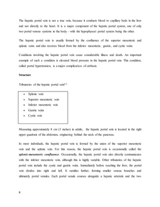 8
The hepatic portal vein is not a true vein, because it conducts blood to capillary beds in the liver
and not directly to the heart. It is a major component of the hepatic portal system, one of only
two portal venous systems in the body – with the hypophyseal portal system being the other.
The hepatic portal vein is usually formed by the confluence of the superior mesenteric and
splenic veins and also receives blood from the inferior mesenteric, gastric, and cystic veins.
Conditions involving the hepatic portal vein cause considerable illness and death. An important
example of such a condition is elevated blood pressure in the hepatic portal vein. This condition,
called portal hypertension, is a major complication of cirrhosis
Structure
Tributaries of the hepatic portal vein[1]
 Splenic vein
 Superior mesenteric vein
 Inferior mesenteric vein
 Gastric veins
 Cystic vein
Measuring approximately 8 cm (3 inches) in adults, the hepatic portal vein is located in the right
upper quadrant of the abdomen, originating behind the neck of the pancreas.
In most individuals, the hepatic portal vein is formed by the union of the superior mesenteric
vein and the splenic vein. For this reason, the hepatic portal vein is occasionally called the
splenic-mesenteric confluence. Occasionally, the hepatic portal vein also directly communicates
with the inferior mesenteric vein, although this is highly variable. Other tributaries of the hepatic
portal vein include the cystic and gastric veins. Immediately before reaching the liver, the portal
vein divides into right and left. It ramifies further, forming smaller venous branches and
ultimately portal venules. Each portal venule courses alongside a hepatic arteriole and the two
 