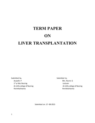 1
TERM PAPER
ON
LIVER TRANSPLANTATION
Submitted by, Submitted to,
Aswathi. P Mrs. Resmi. G
1st yr Msc Nursing Lecturer
Al-shifa college of Nursing Al-shifa college of Nursing
Perinthalmanna Perinthalmanna
Submitted on: 17 -08-2015
 