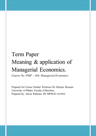 Term Paper
Meaning & application of
Managerial Economics.
Course No. PMP – 104; Managerial Economics.
Prepared for Course Teacher Professor Dr. Belayet Hossain.
University of Dhaka; Faculty of Business.
Prepared by: Anisur Rahman; ID: MPM-01-16-044.
 