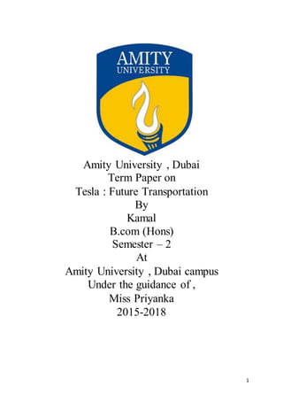 1
Amity University , Dubai
Term Paper on
Tesla : Future Transportation
By
Kamal
B.com (Hons)
Semester – 2
At
Amity University , Dubai campus
Under the guidance of ,
Miss Priyanka
2015-2018
 