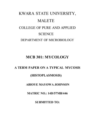 KWARA STATE UNIVERSITY,
MALETE
COLLEGE OF PURE AND APPLIED
SCIENCE
DEPARTMENT OF MICROBIOLOGY
MCB 301: MYCOLOGY
A TERM PAPER ON A TYPICAL MYCOSIS
(HISTOPLASMOSIS)
ABIOYE MAYOWA JOHNSON
MATRIC NO.: 14D/57MB/446
SUBMITTED TO:
 