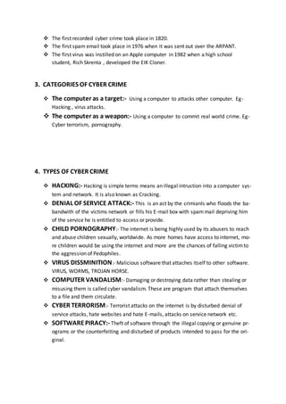  The first recorded cyber crime took place in 1820.
 The first spam email took place in 1976 when it was sent out over the ARPANT.
 The first virus was instilled on an Apple computer in 1982 when a high school
student, Rich Skrenta , developed the EIK Cloner.
3. CATEGORIES OF CYBER CRIME
 The computer as a target:- Using a computer to attacks other computer. Eg-
Hacking , virus attacks.
 The computer as a weapon:- Using a computer to commit real world crime. Eg-
Cyber terrorism, pornography.
4. TYPES OF CYBER CRIME
 HACKING:- Hacking is simple terms means an illegal intrustion into a computer sys-
tem and network. It is also known as Cracking.
 DENIAL OF SERVICE ATTACK:- This is an act by the crimianls who floods the ba-
bandwith of the victims network or fills his E-mail box with spammail depriving him
of the service he is entitled to access or provide.
 CHILD PORNOGRAPHY:- The internet is being highly used by its abusers to reach
and abuse children sexually, worldwide. As more homes have access to internet, mo-
re children would be using the internet and more are the chances of falling victimto
the aggression of Pedophiles.
 VIRUS DISSMINITION:- Malicious software that attaches itself to other software.
VIRUS, WORMS, TROJAN HORSE.
 COMPUTER VANDALISM:- Damaging or destroying data rather than stealing or
misusing them is called cyber vandalism. These are program that attach themselves
to a file and them circulate.
 CYBER TERRORISM:- Terrorist attacks on the internet is by disturbed denial of
service attacks, hate websites and hate E-mails, attacks on service network etc.
 SOFTWAREPIRACY:- Theft of software through the illegal copying or genuine pr-
ograms or the counterfeiting and disturbed of products intended to pass for the ori-
ginal.
 