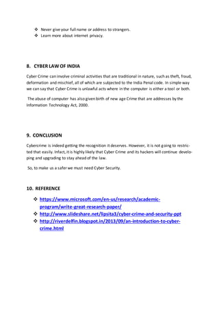  Never give your full name or address to strangers.
 Learn more about internet privacy.
8. CYBER LAWOF INDIA
Cyber Crime can involve criminal activities that are traditional in nature, such as theft, fraud,
deformation and mischief, all of which are subjected to the India Penal code. In simple way
we can say that Cyber Crime is unlawful acts where in the computer is either a tool or both.
The abuse of computer has also given birth of new age Crime that are addresses by the
Information Technology Act, 2000.
9. CONCLUSION
Cybercrime is indeed getting the recognition it deserves. However, it is not going to restric-
ted that easily. Infact, it is highly likely that Cyber Crime and its hackers will continue develo-
ping and upgrading to stay ahead of the law.
So, to make us a safer we must need Cyber Security.
10. REFERENCE
 https://www.microsoft.com/en-us/research/academic-
program/write-great-research-paper/
 http://www.slideshare.net/lipsita3/cyber-crime-and-security-ppt
 http://riverdelfin.blogspot.in/2013/09/an-introduction-to-cyber-
crime.html
 