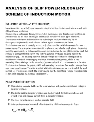 ANALYSIS OF SLIP POWER RECOVERY
SCHEME 0F INDUCTION MOTOR
INDUCTION MOTOR:AN INTRODUCTION
Induction motors are widely used motors in industrial motion control applications as well as in
different home appliances.
Having simple and rugged design, low-cost, low maintenance and direct connection to an ac
power source are the main advantages of induction motors over other types of motors.
The recent advancement in semiconductor technologies have paved the way for the
development of power electronics based variable speed induction motor drives
The induction machine is basically an a. c. poly phase machine which is connected to an a.c.
power supply. The a. c. power sources are three phase or may also be single phase , depending
upon the requirement . In both cases the connection is done on the part of the machine such that
primary is connected to the supply (the stator in general) producea traveling field in the
machine air gap. This traveling field will induce voltages in conductors onthe part of the
machine not connected to the supply (the rotor, or the mover in general),which is the
secondary. If the windings on the secondary(rotor) are closed, a. c. currents occurin the rotor.
The interaction between the primary field and secondarycurrents or flux produces torque from
zero rotor speed onward. The rotor speed at which the rotor currents are zero is called the ideal
no-load (or synchronous)speed. The rotor winding may be multiphase (wound rotors) or made
of bars short circuited by end rings (cage rotors).
PRINCIPLE OF OPERATION
 This rotating magnetic field cuts the rotor windings and produces an induced voltage in
the rotor windings
 Due to the fact that the rotor windings are short circuited, for both squirrel cage and
wound-rotor, and induced current flows in the rotorwindings
 The rotor current produces another magnetic field
 A torque is produced as a result of the interaction of those two magnetic fields.
ind R skB B  
 