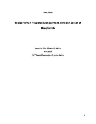 1
Term Paper
Topic: Human Resource Management in Health Sector of
Bangladesh
Name: Dr. Md. Ahsan Aziz Sarkar
Roll: 9209
92nd Special Foundation Training Batch
 