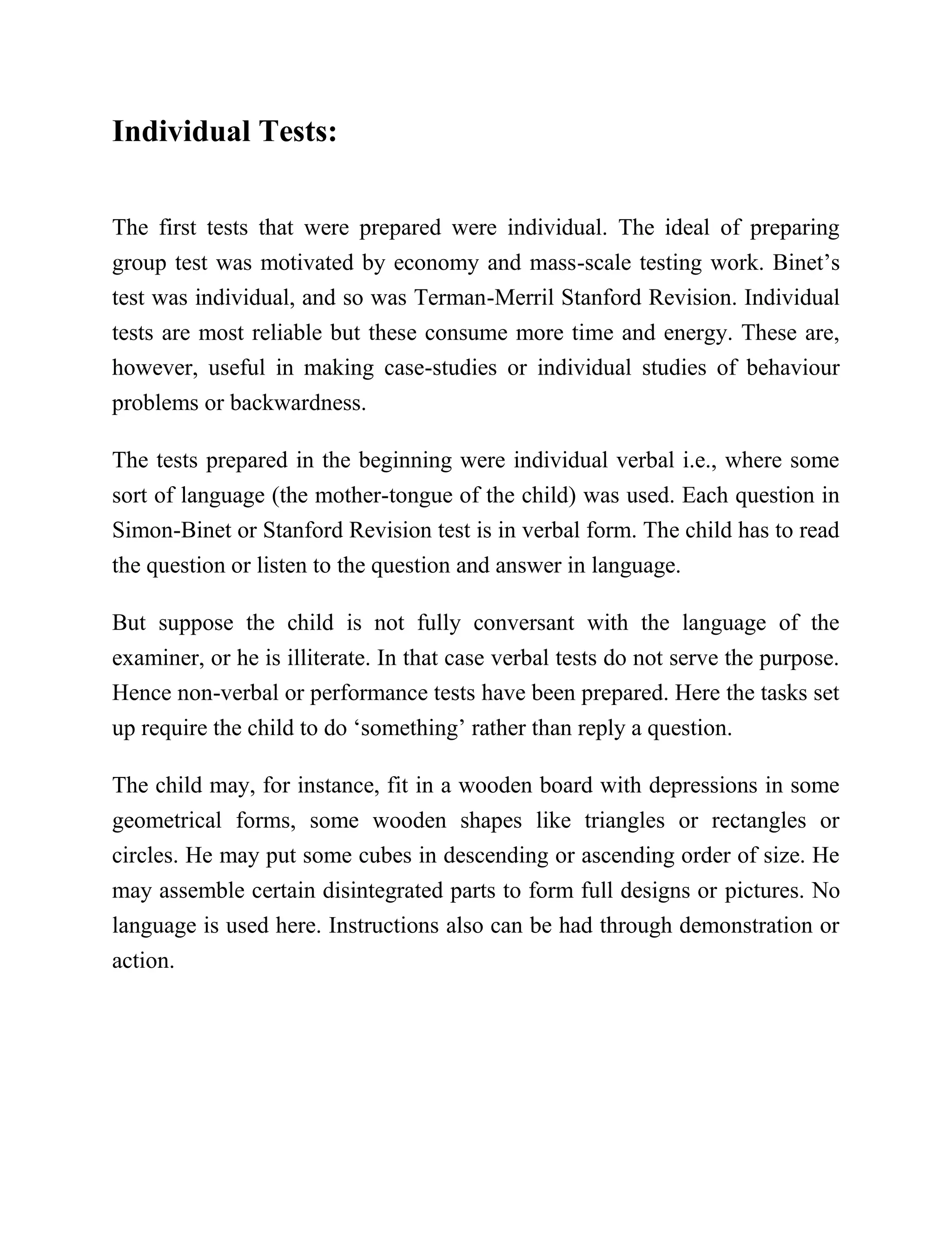 Individual Tests:
The first tests that were prepared were individual. The ideal of preparing
group test was motivated by economy and mass-scale testing work. Binet’s
test was individual, and so was Terman-Merril Stanford Revision. Individual
tests are most reliable but these consume more time and energy. These are,
however, useful in making case-studies or individual studies of behaviour
problems or backwardness.
The tests prepared in the beginning were individual verbal i.e., where some
sort of language (the mother-tongue of the child) was used. Each question in
Simon-Binet or Stanford Revision test is in verbal form. The child has to read
the question or listen to the question and answer in language.
But suppose the child is not fully conversant with the language of the
examiner, or he is illiterate. In that case verbal tests do not serve the purpose.
Hence non-verbal or performance tests have been prepared. Here the tasks set
up require the child to do ‘something’ rather than reply a question.
The child may, for instance, fit in a wooden board with depressions in some
geometrical forms, some wooden shapes like triangles or rectangles or
circles. He may put some cubes in descending or ascending order of size. He
may assemble certain disintegrated parts to form full designs or pictures. No
language is used here. Instructions also can be had through demonstration or
action.
 