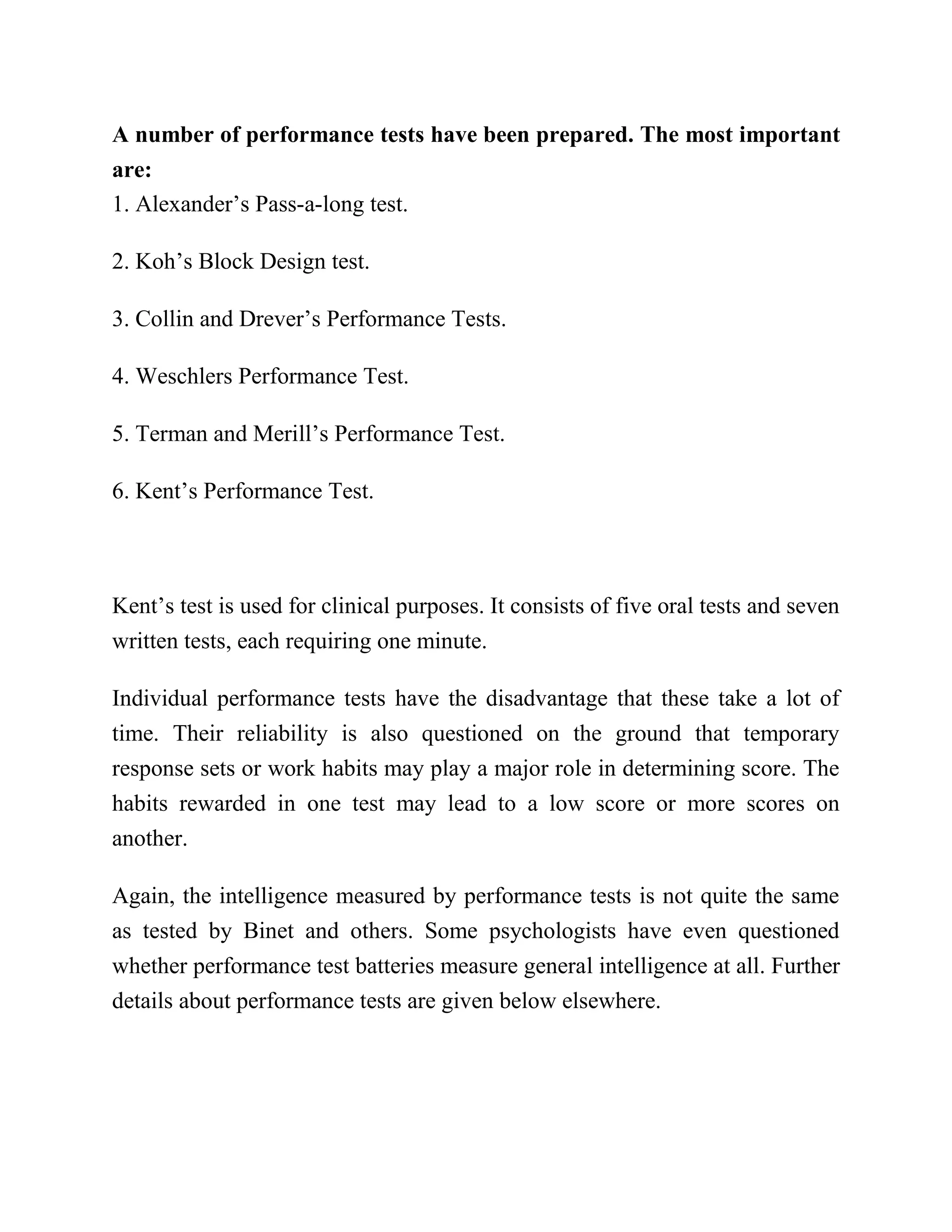A number of performance tests have been prepared. The most important
are:
1. Alexander’s Pass-a-long test.
2. Koh’s Block Design test.
3. Collin and Drever’s Performance Tests.
4. Weschlers Performance Test.
5. Terman and Merill’s Performance Test.
6. Kent’s Performance Test.
Kent’s test is used for clinical purposes. It consists of five oral tests and seven
written tests, each requiring one minute.
Individual performance tests have the disadvantage that these take a lot of
time. Their reliability is also questioned on the ground that temporary
response sets or work habits may play a major role in determining score. The
habits rewarded in one test may lead to a low score or more scores on
another.
Again, the intelligence measured by performance tests is not quite the same
as tested by Binet and others. Some psychologists have even questioned
whether performance test batteries measure general intelligence at all. Further
details about performance tests are given below elsewhere.
 