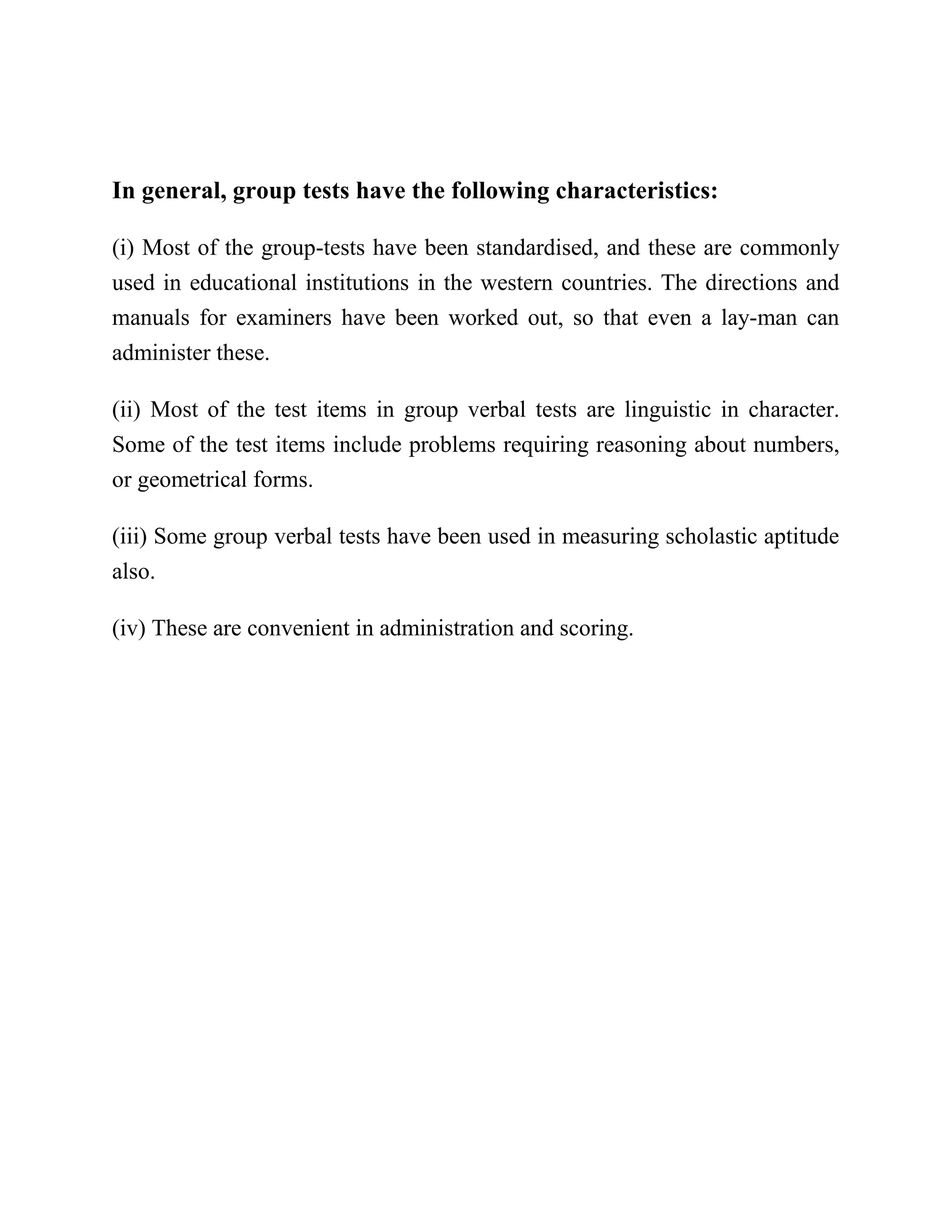 In general, group tests have the following characteristics:
(i) Most of the group-tests have been standardised, and these are commonly
used in educational institutions in the western countries. The directions and
manuals for examiners have been worked out, so that even a lay-man can
administer these.
(ii) Most of the test items in group verbal tests are linguistic in character.
Some of the test items include problems requiring reasoning about numbers,
or geometrical forms.
(iii) Some group verbal tests have been used in measuring scholastic aptitude
also.
(iv) These are convenient in administration and scoring.
 