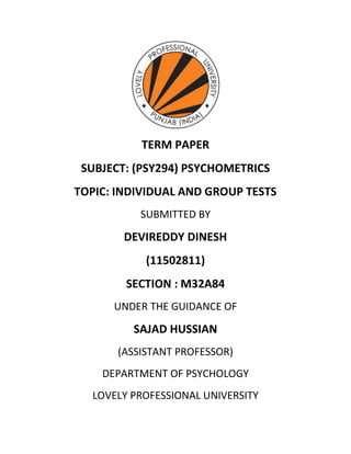 TERM PAPER
SUBJECT: (PSY294) PSYCHOMETRICS
TOPIC: INDIVIDUAL AND GROUP TESTS
SUBMITTED BY
DEVIREDDY DINESH
(11502811)
SECTION : M32A84
UNDER THE GUIDANCE OF
SAJAD HUSSIAN
(ASSISTANT PROFESSOR)
DEPARTMENT OF PSYCHOLOGY
LOVELY PROFESSIONAL UNIVERSITY
 