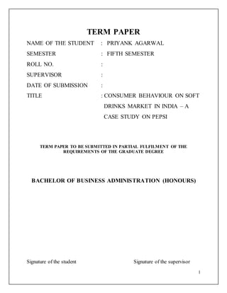 1
TERM PAPER
NAME OF THE STUDENT : PRIYANK AGARWAL
SEMESTER : FIFTH SEMESTER
ROLL NO. :
SUPERVISOR :
DATE OF SUBMISSION :
TITLE : CONSUMER BEHAVIOUR ON SOFT
DRINKS MARKET IN INDIA – A
CASE STUDY ON PEPSI
TERM PAPER TO BE SUBMITTED IN PARTIAL FULFILMENT OF THE
REQUIREMENTS OF THE GRADUATE DEGREE
BACHELOR OF BUSINESS ADMINISTRATION (HONOURS)
Signature of the student Signature of the supervisor
 
