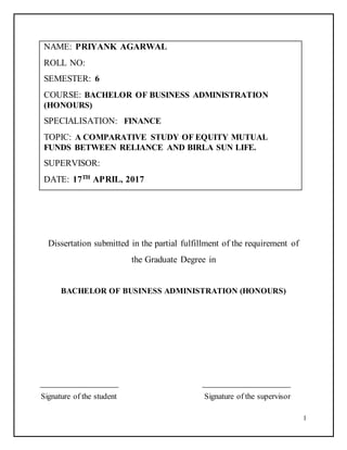 1
NAME: PRIYANK AGARWAL
ROLL NO:
SEMESTER: 6
COURSE: BACHELOR OF BUSINESS ADMINISTRATION
(HONOURS)
SPECIALISATION: FINANCE
TOPIC: A COMPARATIVE STUDY OF EQUITY MUTUAL
FUNDS BETWEEN RELIANCE AND BIRLA SUN LIFE.
SUPERVISOR:
DATE: 17TH
APRIL, 2017
Dissertation submitted in the partial fulfillment of the requirement of
the Graduate Degree in
BACHELOR OF BUSINESS ADMINISTRATION (HONOURS)
Signature of the student Signature of the supervisor
 