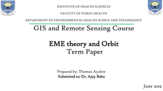 GIS and Remote Sensing Course
EME theory and Orbit
Term Paper
Prepared by: Thomas Ayalew
Submitted to: Dr. Ajay Babu
June 2019
INSTITUTE OF HEALTH SCIENCES
FACULTY OF PUBLIC HEALTH
DEPARTMENT OF ENVIRONMENTAL HEALTH SCINCE AND TECHNOLOGY
 
