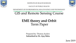 GIS and Remote Sensing Course
EME theory and Orbit
Term Paper
Prepared by: Thomas Ayalew
Submitted to: Dr. Ajay Babu
June 2019
INSTITUTE OF HEALTH SCIENCES
FACULTY OF PUBLIC HEALTH
DEPARTMENT OF ENVIRONMENTAL HEALTH SCINCE AND TECHNOLOGY
 