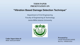 TERM PAPER
PRESENTATION ON
“Vibration Based Damage Detection Technique”
Presented by:
UMAR SHAHAB KARIMI
Roll No. 19PHDCE026
Under Supervision of:
PROF. KHALID MOIN
Department of Civil Engineering
Faculty of Engineering & Technology
Jamia Millia Islamia University
 