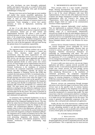 3
tiny units, developers can more thoroughly understand,
modify, and improve those units, as a result of which faster
development process, specifically when agile development
methodologies is being used.
Because your micro-service based apps are more modular
and smaller than normal, monolithic applications, the
drawback that come with these deployments are ignored. This
results in need of more communication. Server-less
architecture and runtime allocation of resources based on the
requirement. Teams managing a service have greater
autonomy in terms of deployment, monitoring and
development.
At last, if we talk about the concept of a scalable
application, each separate micro-service is expected to provide
an autonomous, limited unit of both runtime and
implementation decisions. This allows a team to make
localized decisions in terms of each service for example, in
terms of the programming language platform, third party
libraries, frameworks used, the database management system
are used; or any other area of its development strategy. This
allows for a one of the best approach, with each team having
the optimal choice for its particular responsibility.
IV. SERVICE ORIENTED ARCHITECTURE
The important reason a software architect opt to use for
SOA or Micro-services is to decompose a system into
services. SOA, therefore, needs specific upfront
commitments, since the whole organization’s IT must
decompose into independent services. It is easy to add a new
SOA service, one can opt a legacy application and define a
separate network accessible user interface for this. A more
advanced approach divides an entire system onto various
services, for more broader service implementation and service
orchestration. The difficult task when introducing Service
Oriented Architecture is the installation of centralized
governance, the component responsible communication of
services and their integration. typically, the process for
ensuring integration is Enterprise Service Bus (ESB) that
constructs the entire process for SOA. As mentioned earlier, it
enables orchestration. However, services can communicate
through messages and action events where the trigger is not
known while various services react on the specific event. In
contrast, business processes can be defined at the integration
level, allowing more flexible re-configuration. However, this
approach adds toward the introduction of a canonical data
model. The main reason here is that the communication
platform is intelligent, but also difficult to implement. Service
Oriented Architecture is often referred to as simple services
and smart pipes for the this reason. The system is generally an
independent component of the user interface, like a web portal
and a dedicated web application.
To summarize, Service Oriented Architecture, its easy to
change business logic, although, modifying a service need
deployment of the component enabling the service. This may
add to the whole Service Oriented Architecture monolith, not
to mention the requirement to make the changes in the user
interface. The communication platform is typically a very
complex when it refers to the deployment, and since it is the
centralizing element, it can become the system bottleneck that
has to deal with integration overhead or distributed callbacks.
The integration unit is usually an Enterprise Service Bus, that
routes the purpose of communication, orchestration, routing,
event processing, integration, and business workflow
monitoring. From the communication perspective, Service
Oriented Architecture is about orchestrating large
components.
V. MICROSERVICES ARCHITECTURE
These concepts refers to a more reusable component
design, allowing decomposition. The main point is that
services are deployed to production independent of each other,
that is one of the crucial differences with most SOA
implementations. It does not only affect deployment but also
evolution and change management overhead. micro-service
implementation often cite Conway’s law, stating that
“Organizations, which design systems are constrained to
produce designs which are copies of the communication
structures of these organizations.”
Microservices represent lightweight virtual machines.
They are implemented as containers (Docker) or separate
processes. This uneveal dependency on a certain technology,
enabling usage of a service-specific infrastructure.
microservices usually do share the same database schema as it
would pre-determine an initial process as well as integration.
Each micro-service is in responsible of its own data set, which
possibly leads to replication. In the Background section, we
discuss Bounded context, which is the direction for micro-
services.
Likewise Service Oriented Architeure, Microservices do
not consists integration service responsible for service
orchestration and allow choreography. Business logic are
involved in services, and there is no business logic in the
integration. Therefore microservices themselves are
responsible for communicating with others. This gives
bounded flexibility to design and adjust business processes on
the organization IT’s. It is a tradeoff for micro-service free
service management and deploys. Of course, one can instead
use orchestration. But, this is not a general approach.
It is easy to add a new micro-service, one can opt a legacy
application and define a separate network accessible user
interface for this. A more advanced approach divides an entire
system onto various services, for more broader service
implementation and service orchestration. The difficult task
when introducing Microservices is the installation of
centralized governance, the component responsible
communication of services and their integration. typically, the
process for ensuring integration is Enterprise Service Bus
(ESB) that constructs the entire process for Microservices. As
mentioned earlier, it enables orchestration.
However, services can communicate through messages
and action events where the trigger is not known while various
services react on the specific event. In contrast, business
processes can be defined at the integration level, allowing
more flexible re-configuration. However, this approach adds
toward the introduction of a canonical data model. The main
reason here is that the communication platform is intelligent,
but also difficult to implement. Microservices is often referred
to as simple services and smart pipes for the this reason. The
system is generally an independent component of the user
interface, like a web portal and a dedicated web application.
Finally, the tiny size of the microservices, combined with
their clear limitations and integration patterns, makes it easier
for new onboarding members to get the code context and
contribute to it quickly as soon as possible and a clear benefit
in terms of both agility and employee development.
VI. FUTURE CHALLENGES
A. MODULARIZATION
To rightly modularize the application is a challenge. Badly
designed application can lead to unintended network calls and
poor performance. This is especially true for micro-services
 