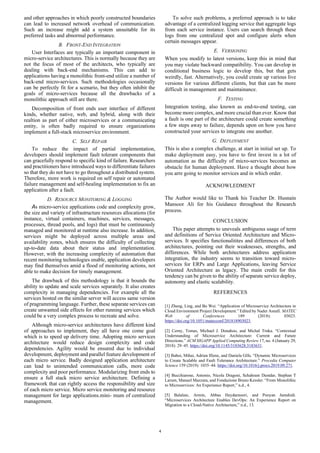 4
and other approaches in which poorly constructed boundaries
can lead to increased network overhead of communication.
Such an increase might add a system unsuitable for its
preferred tasks and abnormal performance.
B. FRONT-END INTEGRATION
User Interfaces are typically an important component in
micro-service architectures. This is normally because they are
not the focus of most of the architects, who typically are
dealing with back-end mechanisms. This can add to
applications having a monolithic front-end utilize a number of
back-end micro-services. Such methodologies occasionally
can be perfectly fit for a scenario, but they often inhibit the
goals of micro-services because all the drawbacks of a
monolithic approach still are there.
Decomposition of front ends user interface of different
kinds, whether native, web, and hybrid, along with their
realtion as part of either microservices or a communicating
entity, is often badly required to ensure organizations
implement a full-stack microservice environment.
C. SELF REPAIR
To reduce the impact of partial implementation,
developers should implement fault tolerant components that
can gracefully respond to specific kind of failure. Researchers
and practitioners have introduced ways to differentiate failures
so that they do not have to go throughout a distributed system.
Therefore, more work is required on self repair or automated
failure management and self-healing implementation to fix an
application after a fault.
D. RESOURCE MONITORING & LOGGING
As micro-service applications code and complexity grow,
the size and variety of infrastructure resources allocations (for
instance, virtual containers, machines, services, messages,
processes, thread pools, and logs) that must be continuously
managed and monitored at runtime also increase. In addition,
services might be deployed across multiple areas and
availability zones, which ensures the difficulty of collecting
up-to-date data about their status and implementation.
However, with the increasing complexity of automation that
recent monitoring technologies enable, application developers
may find themselves amid a flood of monitoring actions, not
able to make decision for timely management.
The drawback of this methodology is that it bounds the
ability to update and scale services separately. It also creates
complexity in managing dependencies. For example all the
services hosted on the similar server will access same version
of pragramming language. Further, these separate services can
create unwanted side effects for other running services which
could be a very complex process to recreate and solve.
Although micro-service architectures have different kind
of approaches to implement, they all have one come goal
which is to speed up delivery time. Adopting micro services
architecture would reduce design complexity and code
dependencies. Agility would be ensured due to individual
development, deployment and parallel feature development of
each micro service. Badly designed application architecture
can lead to unintended communication calls, more code
complexity and poor performance. Modularizing front ends to
ensure a full stack micro service architecture. Defining a
framework that can rightly access the responsibility and size
of each micro service. Micro service monitoring and resource
management for large applications.mini- mum of centralized
management.
To solve such problems, a preferred approach is to take
advantage of a centralized logging service that aggregate logs
from each service instance. Users can search through these
logs from one centralized spot and configure alerts when
certain messages appear.
E. VERSIONING
When you modify to latest versions, keep this in mind that
you may violate backward compatibility. You can develop in
conditional business logic to develop this, but that gets
weirdly, fast. Alternatively, you could create up various live
versions for various different clients, but that can be more
difficult in management and maintainance.
F. TESTING
Integration testing, also known as end-to-end testing, can
become more complex, and more crucial than ever. Know that
a fault is one part of the architecture could create something
a few steps away to failure, depends upon on how you have
constructed your services to integrate one another.
G. DEPLOYMENT
This is also a complex challenge, at start in initial set up. To
make deployment easy, you have to first invest in a lot of
automation as the difficulty of micro-services becomes an
obstacle for human deployment. Have a thought about how
you arre going to monitor services and in which order.
ACKNOWLEDMENT
The Author would like to Thank his Teacher Dr. Husnain
Mansoor Ali for his Guidance throughout the Research
process.
CONCLUSION
This paper attempts to uneveals ambiguous usage of term
and definitions of Service Oriented Architecture and Micro-
services. It specifies functionalitites and differences of both
architectures, pointing out their weaknesses, strengths, and
differences. While both architectures address application
integration, the industry seems to transition toward micro-
services for ERPs and Large Applications, leaving Service
Oriented Architecture as legacy. The main credit for this
tendency can be given to the ability of separate service deploy,
autonomy and elastic scalability.
REFERENCES
[1] Zheng, Ling, and Bo Wei. “Application of Microservice Architecture in
Cloud Environment Project Development.” Edited by Nader Asnafi. MATEC
Web of Conferences 189 (2018): 03023.
https://doi.org/10.1051/matecconf/201818903023.
[2] Cerny, Tomas, Michael J. Donahoo, and Michal Trnka. “Contextual
Understanding of Microservice Architecture: Current and Future
Directions.” ACM SIGAPP Applied Computing Review 17, no. 4 (January 29,
2018): 29–45. https://doi.org/10.1145/3183628.3183631.
[3] Baboi, Mihai, Adrian Iftene, and Daniela Gîfu. “Dynamic Microservices
to Create Scalable and Fault Tolerance Architecture.” Procedia Computer
Science 159 (2019): 1035–44. https://doi.org/10.1016/j.procs.2019.09.271.
[4] Bucchiarone, Antonio, Nicola Dragoni, Schahram Dustdar, Stephan T
Larsen, Manuel Mazzara, and Fondazione Bruno Kessler. “From Monolithic
to Microservices: An Experience Report,” n.d., 4.
[5] Balalaie, Armin, Abbas Heydarnoori, and Pooyan Jamshidi.
“Microservices Architecture Enables DevOps: An Experience Report on
Migration to a Cloud-Native Architecture,” n.d., 13.
 
