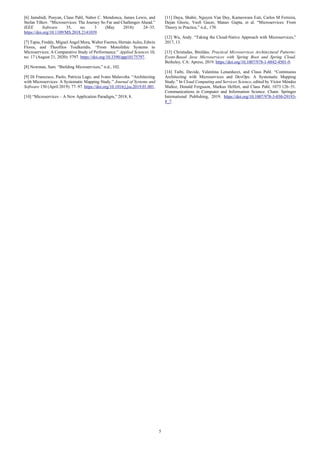 5
[6] Jamshidi, Pooyan, Claus Pahl, Nabor C. Mendonca, James Lewis, and
Stefan Tilkov. “Microservices: The Journey So Far and Challenges Ahead.”
IEEE Software 35, no. 3 (May 2018): 24–35.
https://doi.org/10.1109/MS.2018.2141039.
[7] Tapia, Freddy, Miguel Ángel Mora, Walter Fuertes, Hernán Aules, Edwin
Flores, and Theofilos Toulkeridis. “From Monolithic Systems to
Microservices: A Comparative Study of Performance.” Applied Sciences 10,
no. 17 (August 21, 2020): 5797. https://doi.org/10.3390/app10175797.
[8] Newman, Sam. “Building Microservices,” n.d., 102.
[9] Di Francesco, Paolo, Patricia Lago, and Ivano Malavolta. “Architecting
with Microservices: A Systematic Mapping Study.” Journal of Systems and
Software 150 (April 2019): 77–97. https://doi.org/10.1016/j.jss.2019.01.001.
[10] “Microservices – A New Application Paradigm,” 2018, 8.
[11] Daya, Shahir, Nguyen Van Duy, Kameswara Eati, Carlos M Ferreira,
Dejan Glozic, Vasfi Gucer, Manav Gupta, et al. “Microservices: From
Theory to Practice,” n.d., 170.
[12] Wu, Andy. “Taking the Cloud-Native Approach with Microservices,”
2017, 13.
[13] Christudas, Binildas. Practical Microservices Architectural Patterns:
Event-Based Java Microservices with Spring Boot and Spring Cloud.
Berkeley, CA: Apress, 2019. https://doi.org/10.1007/978-1-4842-4501-9.
[14] Taibi, Davide, Valentina Lenarduzzi, and Claus Pahl. “Continuous
Architecting with Microservices and DevOps: A Systematic Mapping
Study.” In Cloud Computing and Services Science, edited by Víctor Méndez
Muñoz, Donald Ferguson, Markus Helfert, and Claus Pahl, 1073:126–51.
Communications in Computer and Information Science. Cham: Springer
International Publishing, 2019. https://doi.org/10.1007/978-3-030-29193-
8_7.
 