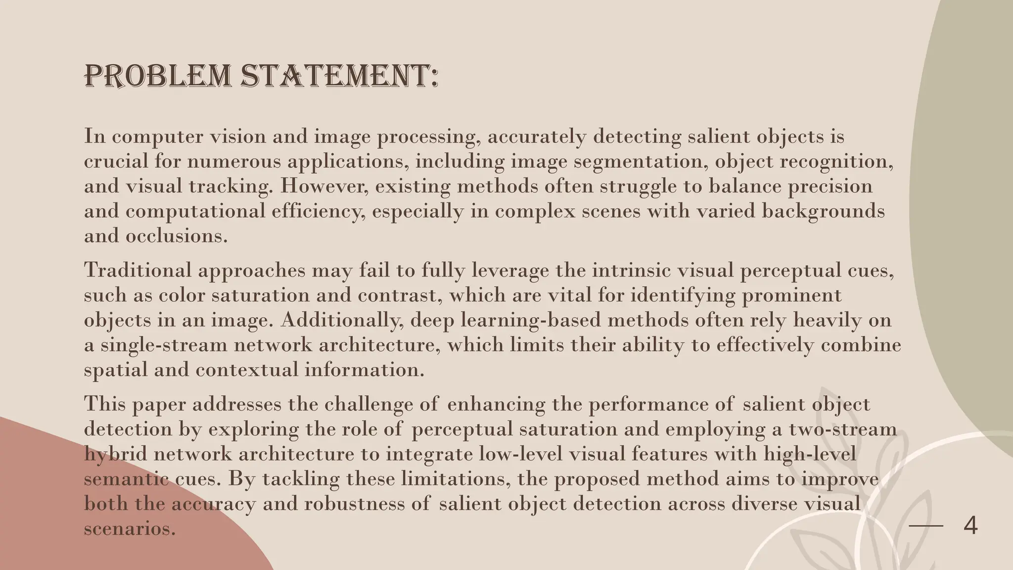 Problem statement:
In computer vision and image processing, accurately detecting salient objects is
crucial for numerous applications, including image segmentation, object recognition,
and visual tracking. However, existing methods often struggle to balance precision
and computational efficiency, especially in complex scenes with varied backgrounds
and occlusions.
Traditional approaches may fail to fully leverage the intrinsic visual perceptual cues,
such as color saturation and contrast, which are vital for identifying prominent
objects in an image. Additionally, deep learning-based methods often rely heavily on
a single-stream network architecture, which limits their ability to effectively combine
spatial and contextual information.
This paper addresses the challenge of enhancing the performance of salient object
detection by exploring the role of perceptual saturation and employing a two-stream
hybrid network architecture to integrate low-level visual features with high-level
semantic cues. By tackling these limitations, the proposed method aims to improve
both the accuracy and robustness of salient object detection across diverse visual
scenarios. 4
 
