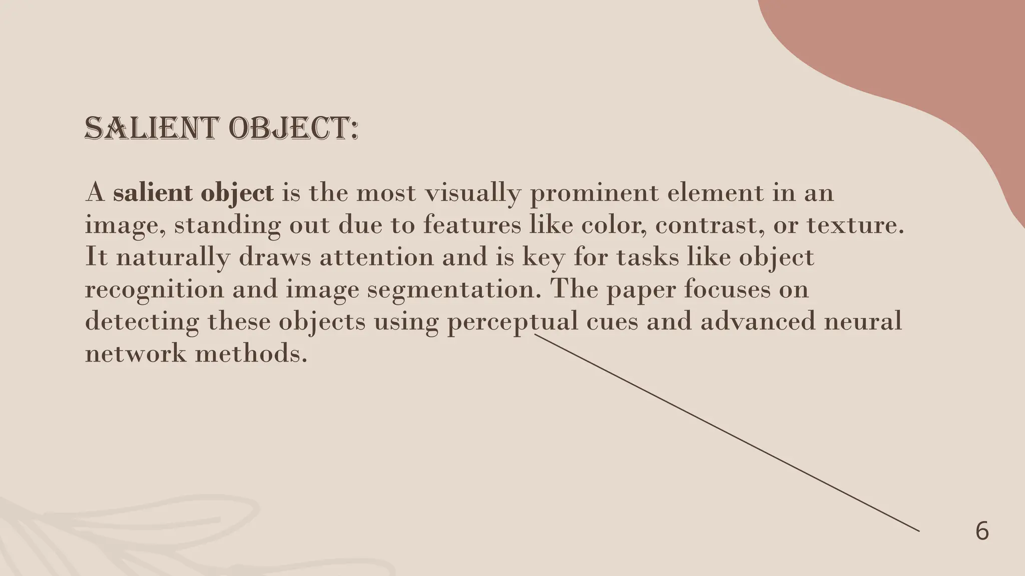 Salient Object:
6
A salient object is the most visually prominent element in an
image, standing out due to features like color, contrast, or texture.
It naturally draws attention and is key for tasks like object
recognition and image segmentation. The paper focuses on
detecting these objects using perceptual cues and advanced neural
network methods.
 