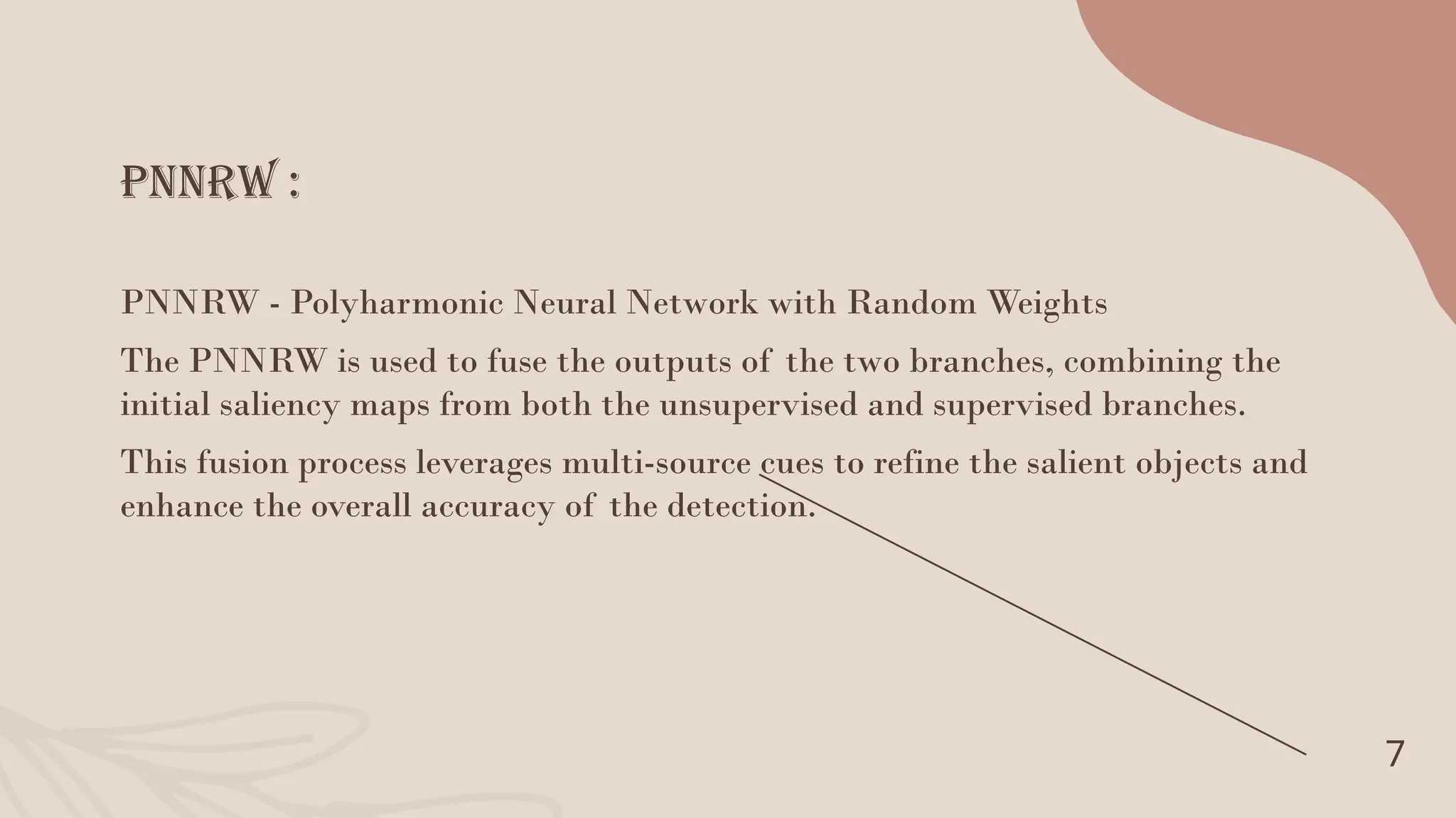 PNNRW :
7
PNNRW - Polyharmonic Neural Network with Random Weights
The PNNRW is used to fuse the outputs of the two branches, combining the
initial saliency maps from both the unsupervised and supervised branches.
This fusion process leverages multi-source cues to refine the salient objects and
enhance the overall accuracy of the detection.
 
