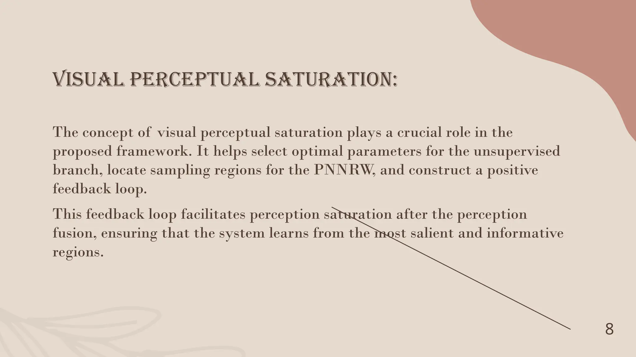 Visual Perceptual Saturation:
8
The concept of visual perceptual saturation plays a crucial role in the
proposed framework. It helps select optimal parameters for the unsupervised
branch, locate sampling regions for the PNNRW, and construct a positive
feedback loop.
This feedback loop facilitates perception saturation after the perception
fusion, ensuring that the system learns from the most salient and informative
regions.
 