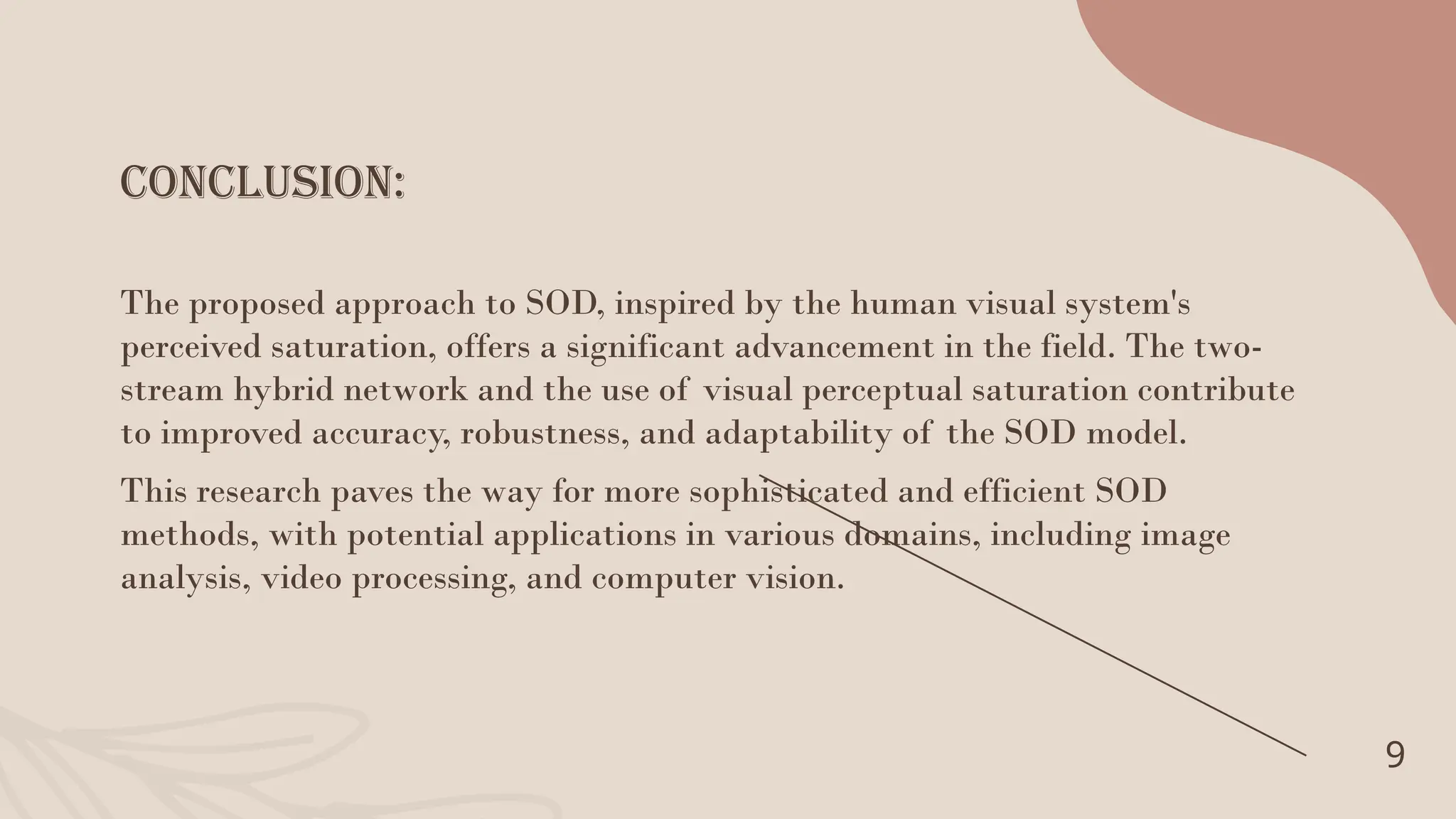 conclusion:
9
The proposed approach to SOD, inspired by the human visual system's
perceived saturation, offers a significant advancement in the field. The two-
stream hybrid network and the use of visual perceptual saturation contribute
to improved accuracy, robustness, and adaptability of the SOD model.
This research paves the way for more sophisticated and efficient SOD
methods, with potential applications in various domains, including image
analysis, video processing, and computer vision.
 