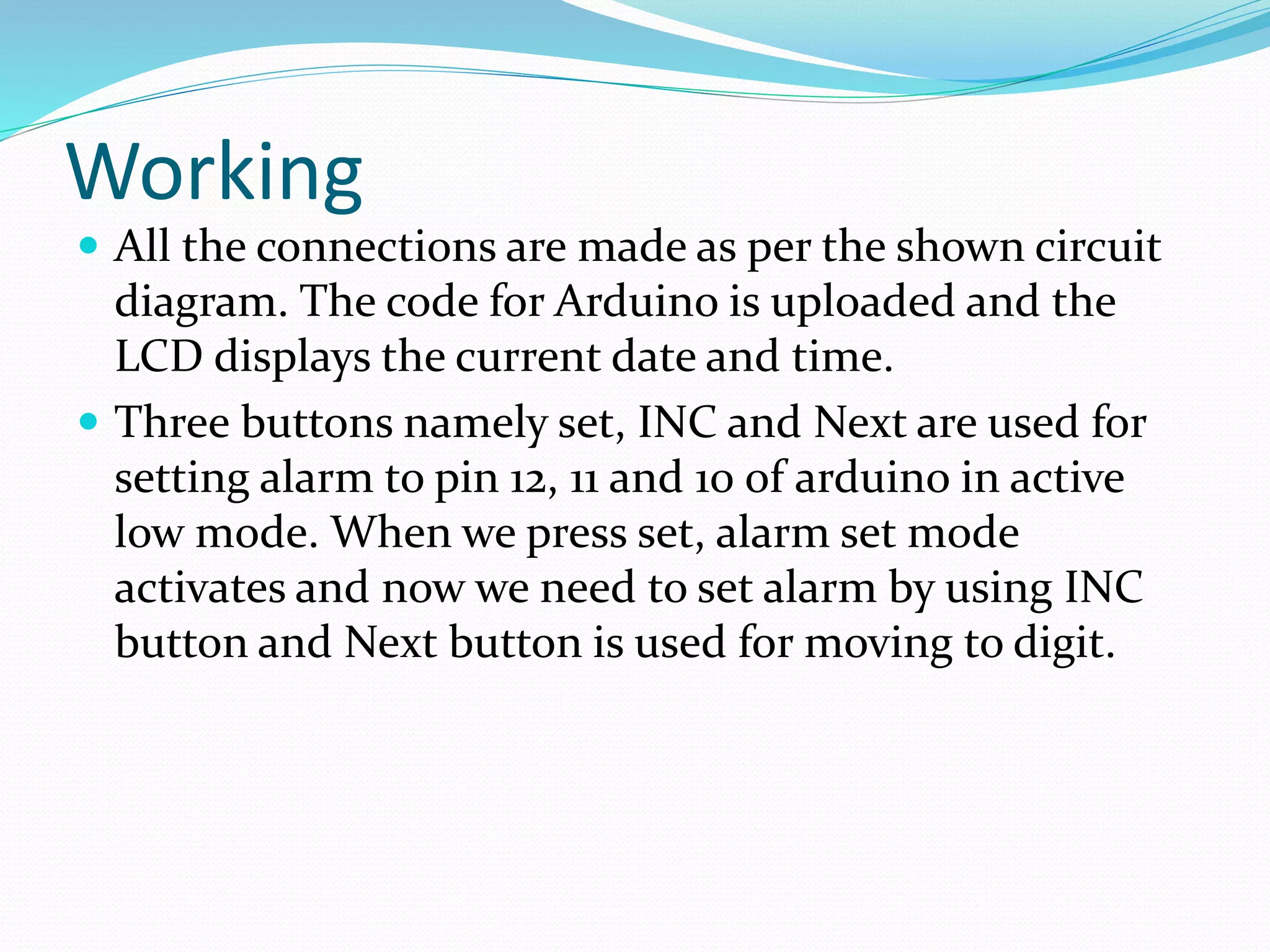 Working
 All the connections are made as per the shown circuit
diagram. The code for Arduino is uploaded and the
LCD displays the current date and time.
 Three buttons namely set, INC and Next are used for
setting alarm to pin 12, 11 and 10 of arduino in active
low mode. When we press set, alarm set mode
activates and now we need to set alarm by using INC
button and Next button is used for moving to digit.
 