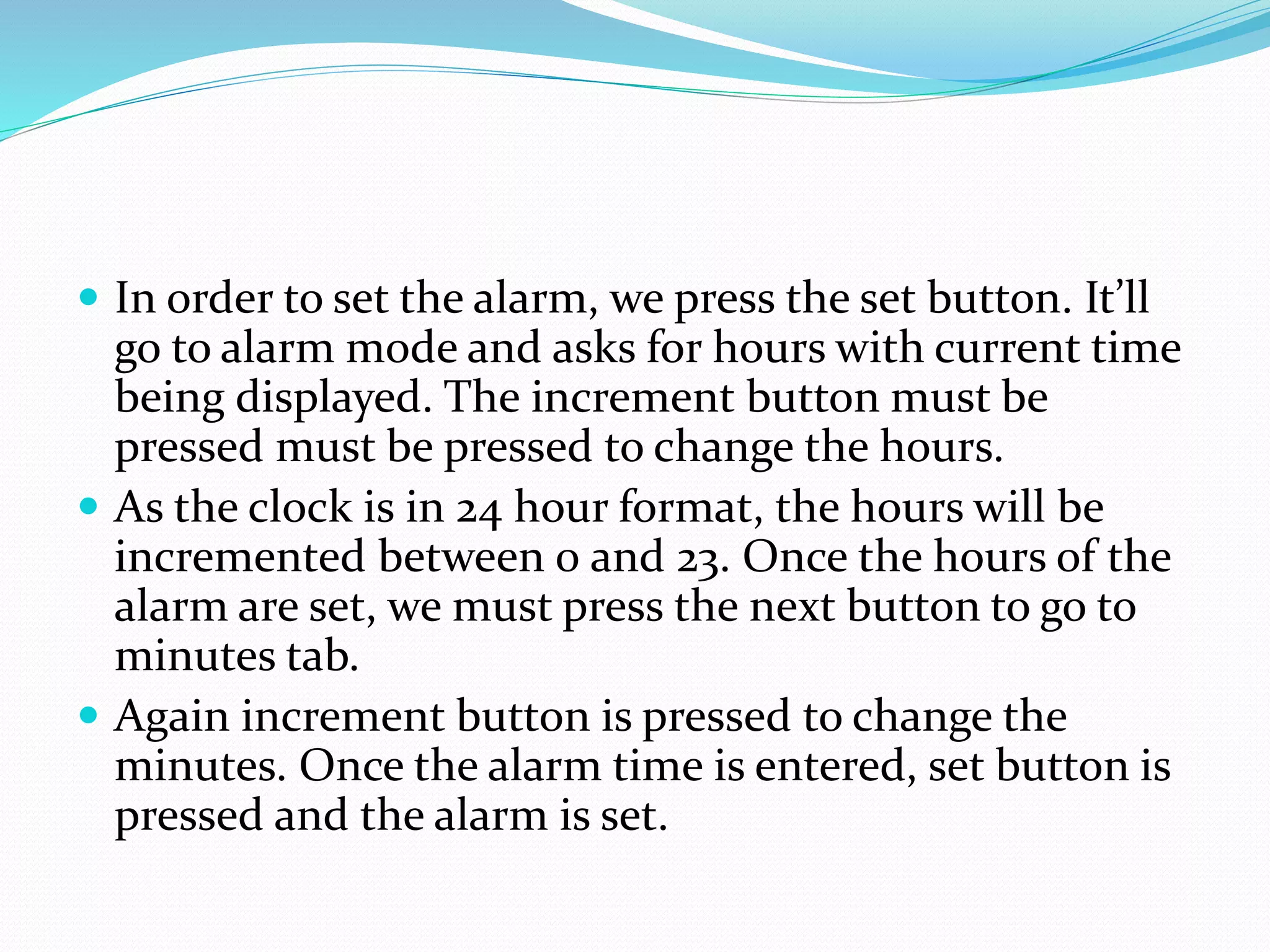  In order to set the alarm, we press the set button. It’ll
go to alarm mode and asks for hours with current time
being displayed. The increment button must be
pressed must be pressed to change the hours.
 As the clock is in 24 hour format, the hours will be
incremented between 0 and 23. Once the hours of the
alarm are set, we must press the next button to go to
minutes tab.
 Again increment button is pressed to change the
minutes. Once the alarm time is entered, set button is
pressed and the alarm is set.
 