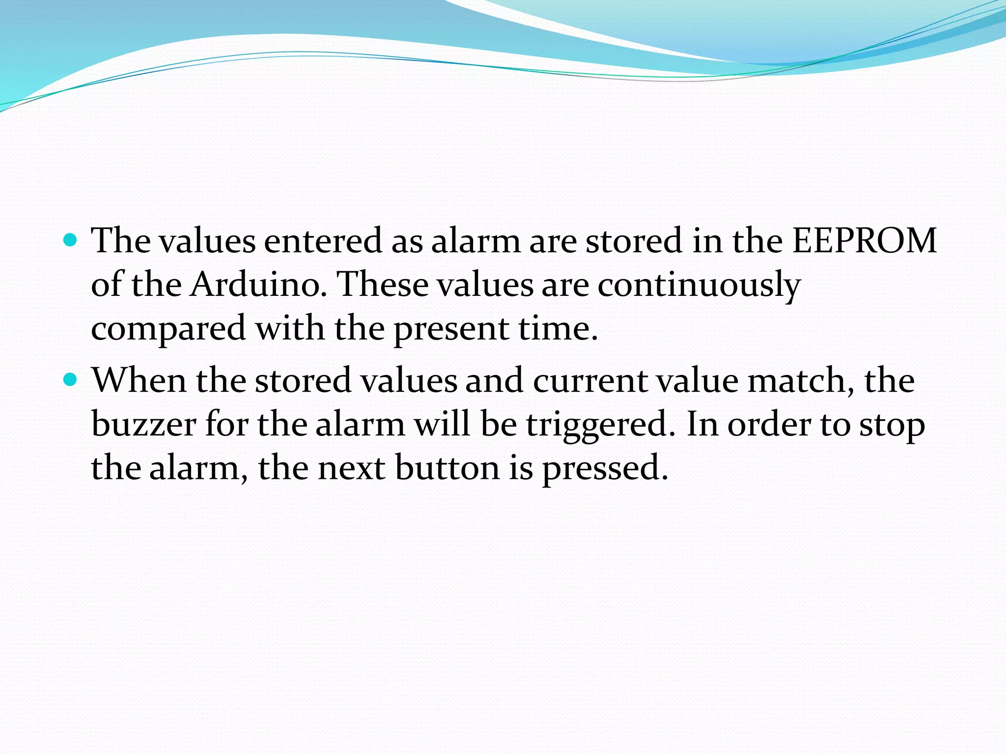  The values entered as alarm are stored in the EEPROM
of the Arduino. These values are continuously
compared with the present time.
 When the stored values and current value match, the
buzzer for the alarm will be triggered. In order to stop
the alarm, the next button is pressed.
 