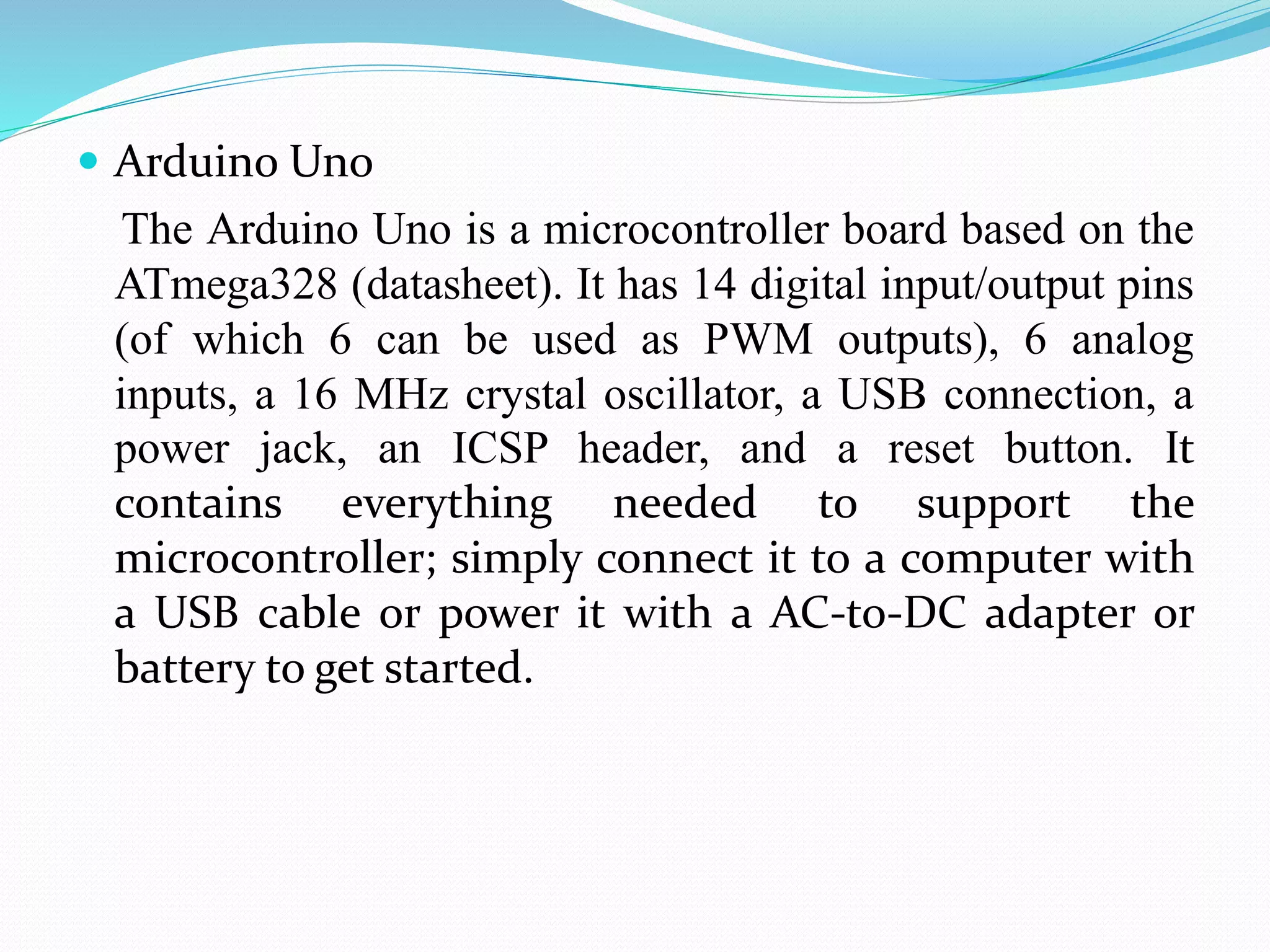  Arduino Uno
The Arduino Uno is a microcontroller board based on the
ATmega328 (datasheet). It has 14 digital input/output pins
(of which 6 can be used as PWM outputs), 6 analog
inputs, a 16 MHz crystal oscillator, a USB connection, a
power jack, an ICSP header, and a reset button. It
contains everything needed to support the
microcontroller; simply connect it to a computer with
a USB cable or power it with a AC-to-DC adapter or
battery to get started.
 