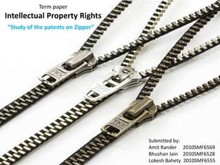 Term paper
Intellectual Property Rights
“Study of the patents on Zipper”




                                   Submitted by:
                                   Amit Rander 2010SMF6569
                                   Bhushan Jain 2010SMF6528
                                   Lokesh Bahety 2010SMF6555
 