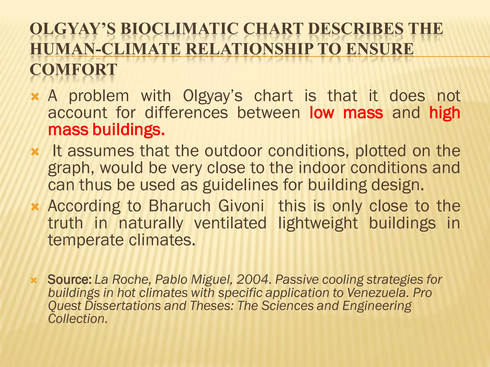 OLGYAY’S BIOCLIMATIC CHART DESCRIBES THE
HUMAN-CLIMATE RELATIONSHIP TO ENSURE
COMFORT
 A problem with Olgyay’s chart is that it does not
account for differences between low mass and high
mass buildings.
 It assumes that the outdoor conditions, plotted on the
graph, would be very close to the indoor conditions and
can thus be used as guidelines for building design.
 According to Bharuch Givoni this is only close to the
truth in naturally ventilated lightweight buildings in
temperate climates.
 Source: La Roche, Pablo Miguel, 2004. Passive cooling strategies for
buildings in hot climates with specific application to Venezuela. Pro
Quest Dissertations and Theses: The Sciences and Engineering
Collection.
 