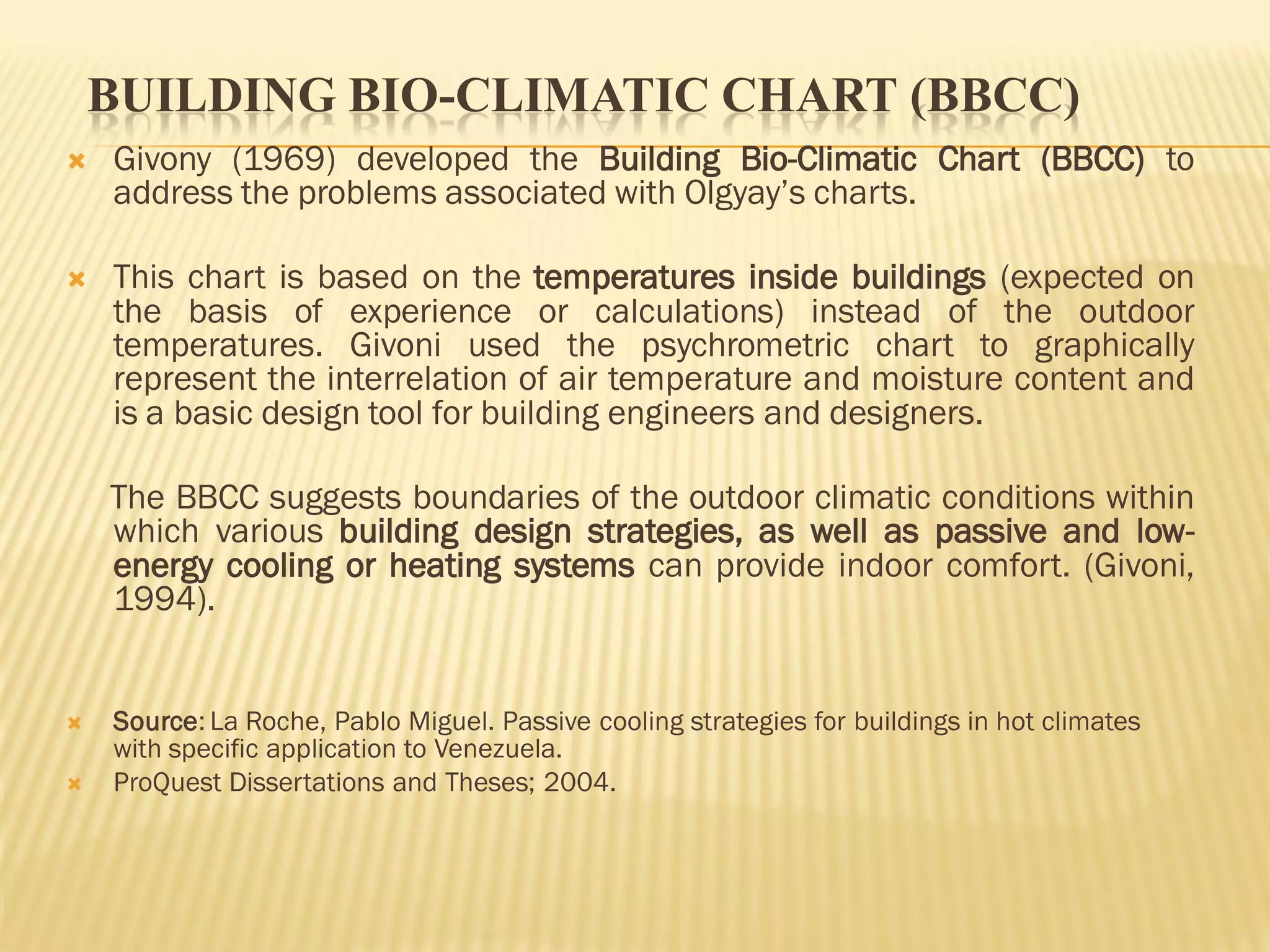 BUILDING BIO-CLIMATIC CHART (BBCC)
 Givony (1969) developed the Building Bio-Climatic Chart (BBCC) to
address the problems associated with Olgyay’s charts.
 This chart is based on the temperatures inside buildings (expected on
the basis of experience or calculations) instead of the outdoor
temperatures. Givoni used the psychrometric chart to graphically
represent the interrelation of air temperature and moisture content and
is a basic design tool for building engineers and designers.
The BBCC suggests boundaries of the outdoor climatic conditions within
which various building design strategies, as well as passive and low-
energy cooling or heating systems can provide indoor comfort. (Givoni,
1994).
 Source: La Roche, Pablo Miguel. Passive cooling strategies for buildings in hot climates
with specific application to Venezuela.
 ProQuest Dissertations and Theses; 2004.
 