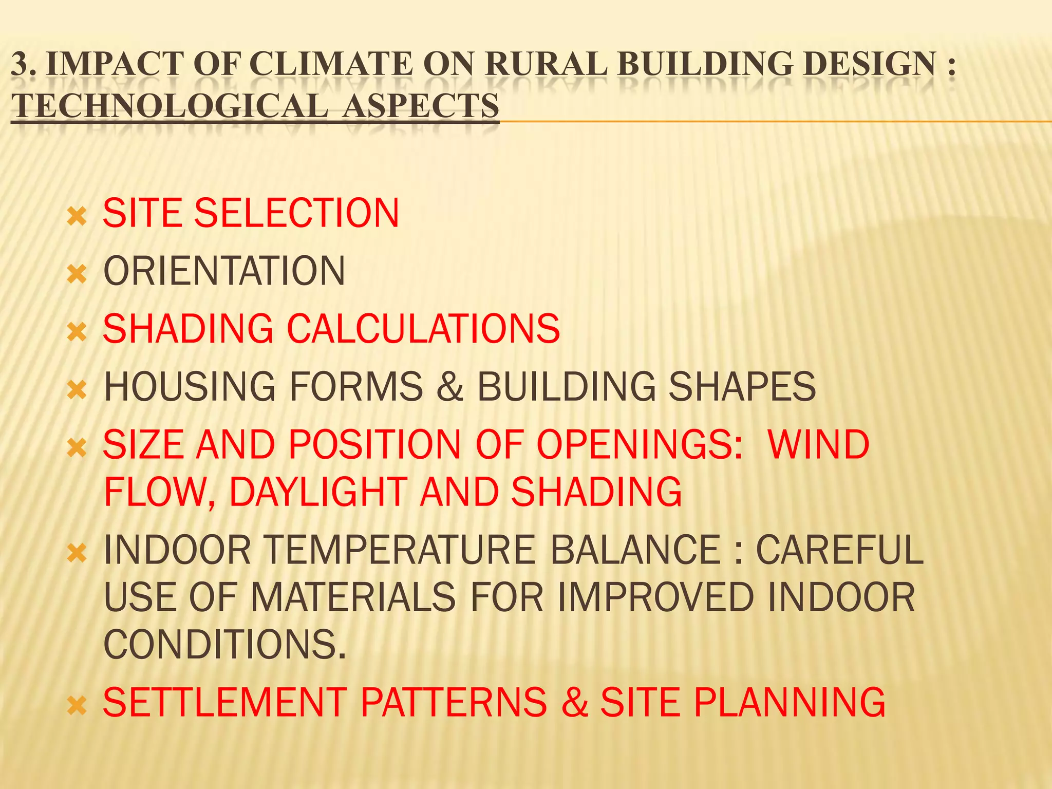 3. IMPACT OF CLIMATE ON RURAL BUILDING DESIGN :
TECHNOLOGICAL ASPECTS
 SITE SELECTION
 ORIENTATION
 SHADING CALCULATIONS
 HOUSING FORMS & BUILDING SHAPES
 SIZE AND POSITION OF OPENINGS: WIND
FLOW, DAYLIGHT AND SHADING
 INDOOR TEMPERATURE BALANCE : CAREFUL
USE OF MATERIALS FOR IMPROVED INDOOR
CONDITIONS.
 SETTLEMENT PATTERNS & SITE PLANNING
 