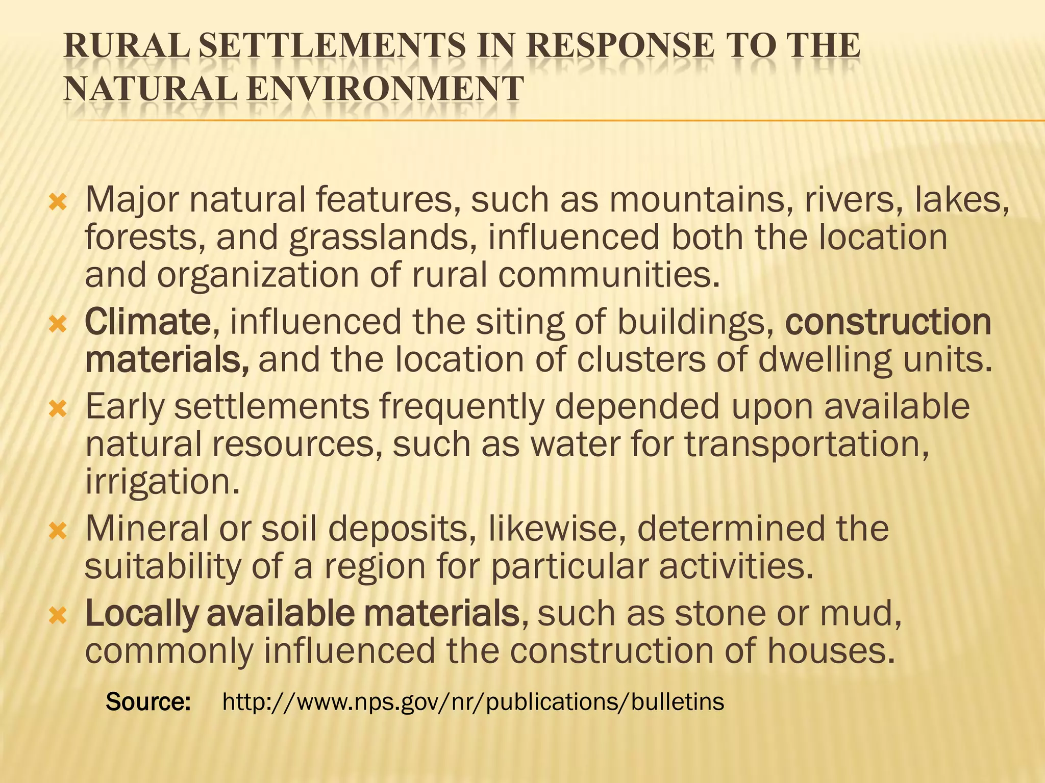 RURAL SETTLEMENTS IN RESPONSE TO THE
NATURAL ENVIRONMENT
 Major natural features, such as mountains, rivers, lakes,
forests, and grasslands, influenced both the location
and organization of rural communities.
 Climate, influenced the siting of buildings, construction
materials, and the location of clusters of dwelling units.
 Early settlements frequently depended upon available
natural resources, such as water for transportation,
irrigation.
 Mineral or soil deposits, likewise, determined the
suitability of a region for particular activities.
 Locally available materials, such as stone or mud,
commonly influenced the construction of houses.
Source: http://www.nps.gov/nr/publications/bulletins
 