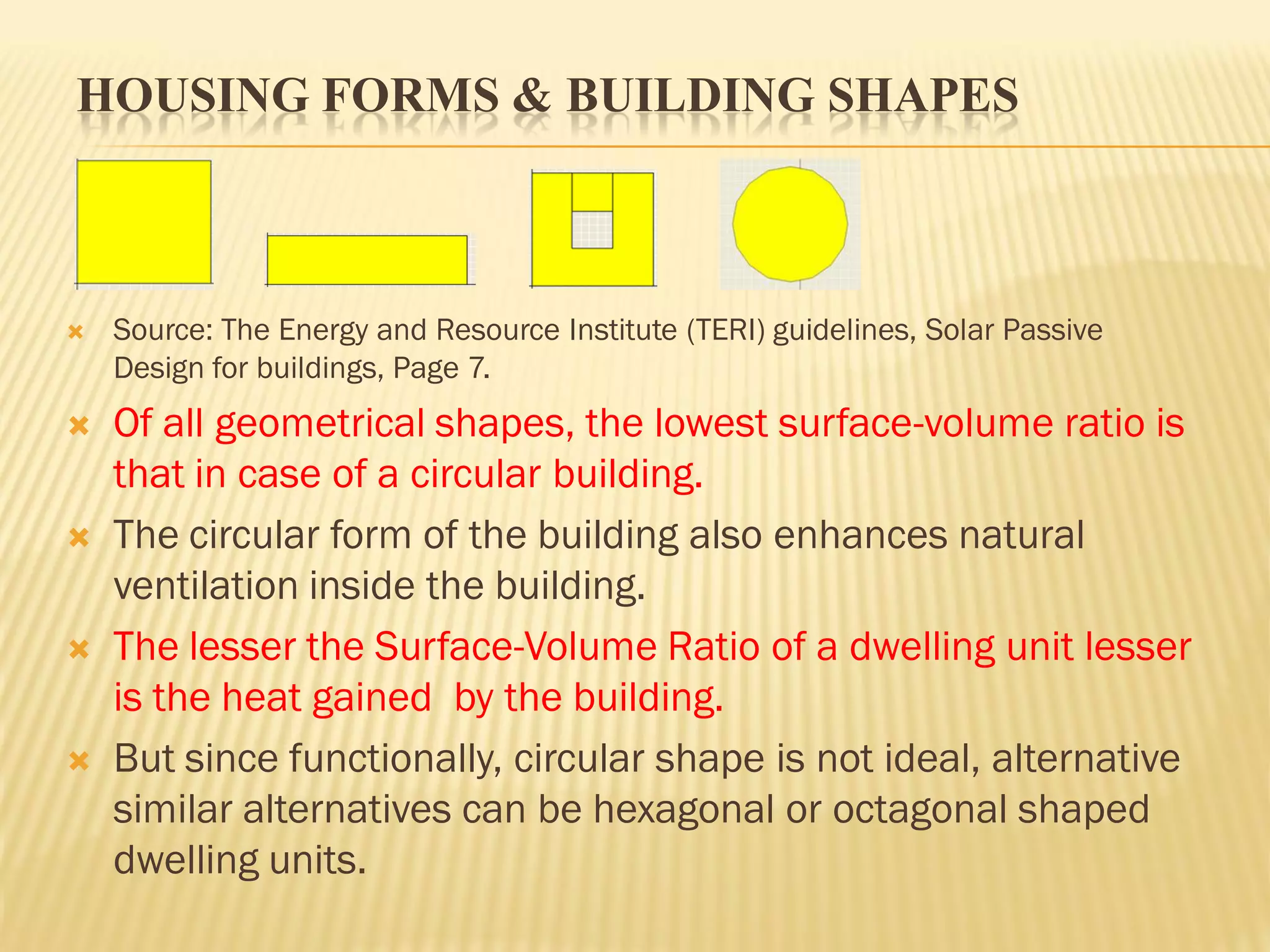 HOUSING FORMS & BUILDING SHAPES
 Source: The Energy and Resource Institute (TERI) guidelines, Solar Passive
Design for buildings, Page 7.
 Of all geometrical shapes, the lowest surface-volume ratio is
that in case of a circular building.
 The circular form of the building also enhances natural
ventilation inside the building.
 The lesser the Surface-Volume Ratio of a dwelling unit lesser
is the heat gained by the building.
 But since functionally, circular shape is not ideal, alternative
similar alternatives can be hexagonal or octagonal shaped
dwelling units.
 
